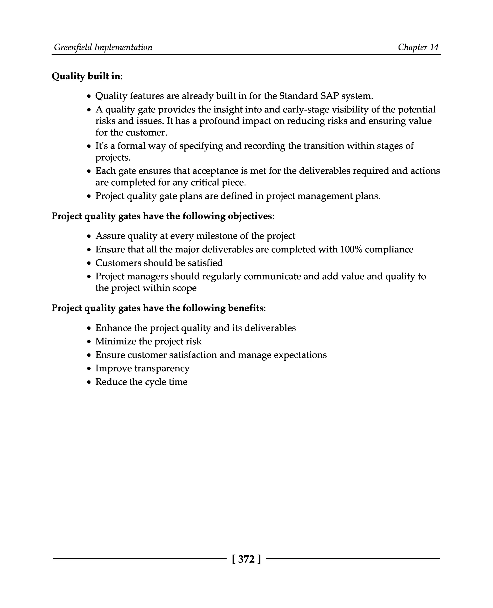 Greenfield Implementation Chapter 14
Quality built in:
Quality features are already built in for the Standard SAP system.
A quality gate provides the insight into and early-stage visibility of the potential
risks and issues. It has a profound impact on reducing risks and ensuring value
for the customer.
It's a formal way of specifying and recording the transition within stages of
projects.
Each gate ensures that acceptance is met for the deliverables required and actions
are completed for any critical piece.
Project quality gate plans are defined in project management plans.
Project quality gates have the following objectives:
Assure quality at every milestone of the project
Ensure that all the major deliverables are completed with 100% compliance
Customers should be satisfied
Project managers should regularly communicate and add value and quality to
the project within scope
Project quality gates have the following benefits:
Enhance the project quality and its deliverables
Minimize the project risk
Ensure customer satisfaction and manage expectations
Improve transparency
Reduce the cycle time
[372 ]
 