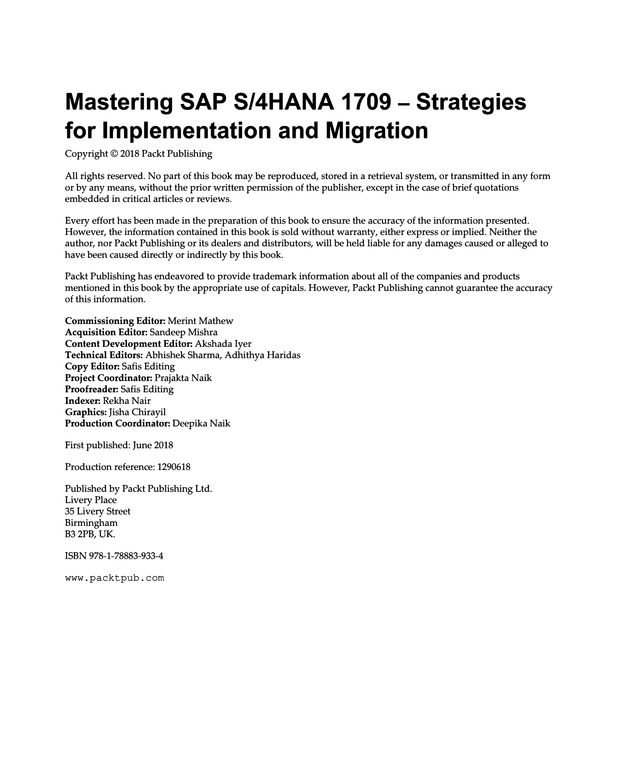 Mastering SAP S/4HANA 1709 ‒ Strategies
for Implementation and Migration
Copyright © 2018 Packt Publishing
All rights reserved. No part of this book may be reproduced, stored in a retrieval system, or transmitted in any form
or by any means, without the prior written permission of the publisher, except in the case of brief quotations
embedded in critical articles or reviews.
Every effort has been made in the preparation of this book to ensure the accuracy of the information presented.
However, the information contained in this book is sold without warranty, either express or implied. Neither the
author, nor Packt Publishing or its dealers and distributors, will be held liable for any damages caused or alleged to
have been caused directly or indirectly by this book.
Packt Publishing has endeavored to provide trademark information about all of the companies and products
mentioned in this book by the appropriate use of capitals. However, Packt Publishing cannot guarantee the accuracy
of this information.
Commissioning Editor: Merint Mathew
Acquisition Editor: Sandeep Mishra
Content Development Editor: Akshada Iyer
Technical Editors: Abhishek Sharma, Adhithya Haridas
Copy Editor: Safis Editing
Project Coordinator: Prajakta Naik
Proofreader: Safis Editing
Indexer: Rekha Nair
Graphics: Jisha Chirayil
Production Coordinator: Deepika Naik
First published: June 2018
Production reference: 1290618
Published by Packt Publishing Ltd.
Livery Place
35 Livery Street
Birmingham
B3 2PB, UK.
ISBN 978-1-78883-933-4
www.packtpub.com
 