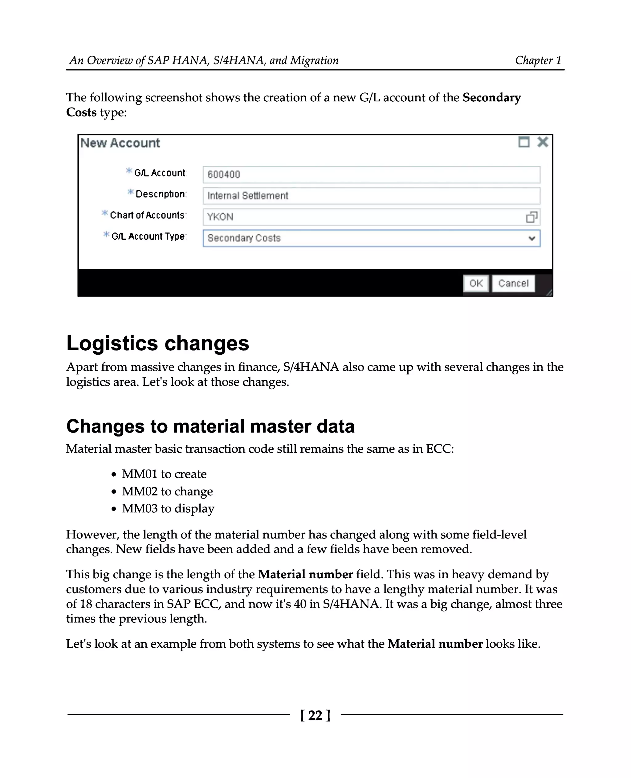 An Overview of SAP HANA, S/4HANA, and Migration Chapter 1
The following screenshot shows the creation of a new G/L account of the Secondary
Costs type:
Logistics changes
Apart from massive changes in finance, S/4HANA also came up with several changes in the
logistics area. Let's look at those changes.
Changes to material master data
Material master basic transaction code still remains the same as in ECC:
MM01 to create
MM02 to change
MM03 to display
However, the length of the material number has changed along with some field-level
changes. New fields have been added and a few fields have been removed.
This big change is the length of the Material number field. This was in heavy demand by
customers due to various industry requirements to have a lengthy material number. It was
of 18 characters in SAP ECC, and now it's 40 in S/4HANA. It was a big change, almost three
times the previous length.
Let's look at an example from both systems to see what the Material number looks like.
[22]
 