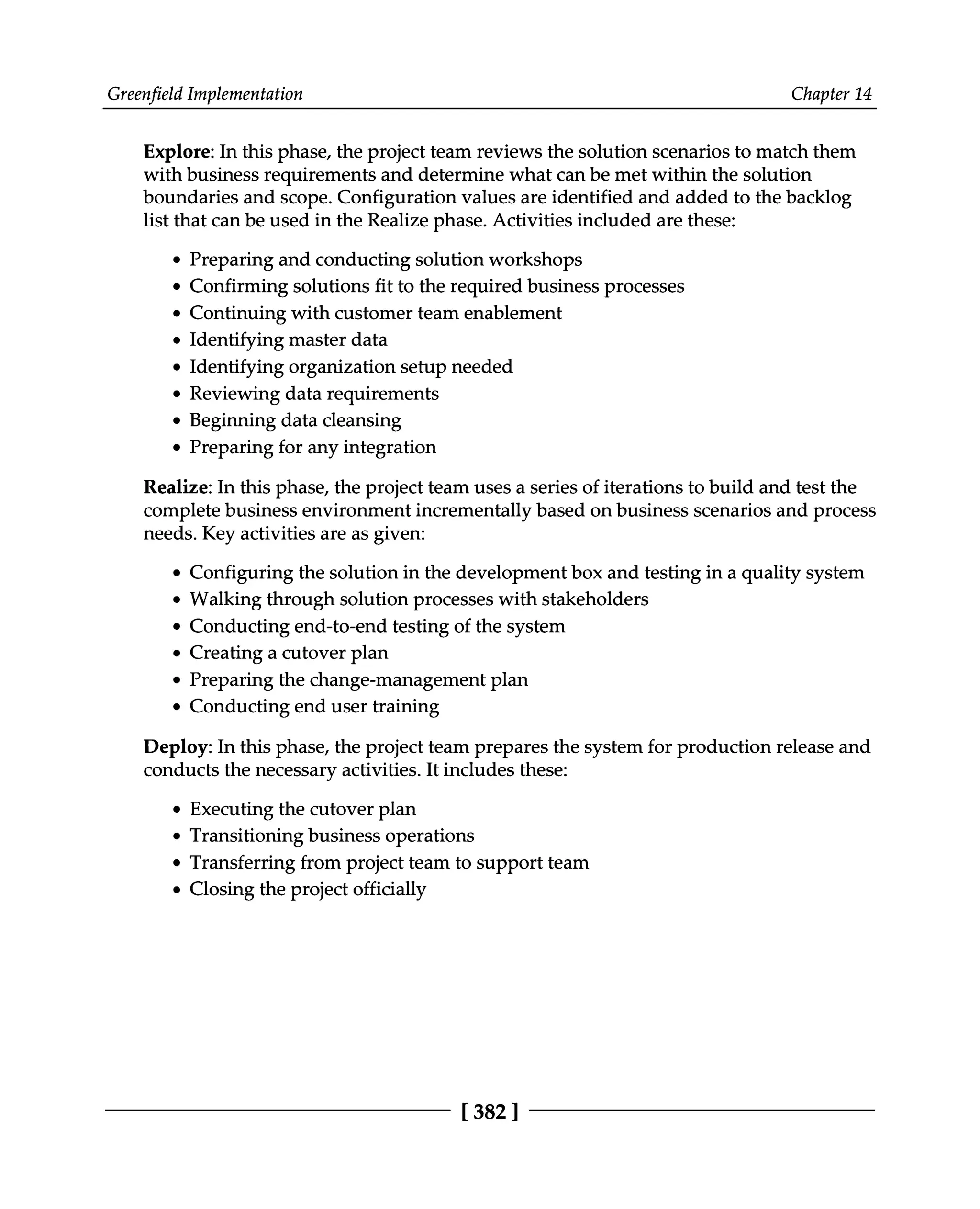Greenfield Implementation Chapter 14
Explore: In this phase, the project team reviews the solution scenarios to match them
with business requirements and determine what can be met within the solution
boundaries and scope. Configuration values are identified and added to the backlog
list that can be used in the Realize phase. Activities included are these:
Preparing and conducting solution workshops
Confirming solutions fit to the required business processes
Continuing with customer team enablement
Identifying master data
Identifying organization setup needed
Reviewing data requirements
Beginning data cleansing
Preparing for any integration
Realize: In this phase, the project team uses a series of iterations to build and test the
complete business environment incrementally based on business scenarios and process
needs. Key activities are as given:
Configuring the solution in the development box and testing in a quality system
Walking through solution processes with stakeholders
Conducting end-to-end testing of the system
Creating a cutover plan
Preparing the change-management plan
Conducting end user training
Deploy: In this phase, the project team prepares the system for production release and
conducts the necessary activities. It includes these:
Executing the cutover plan
Transitioning business operations
Transferring from project team to support team
Closing the project officially
[382 ]
 
