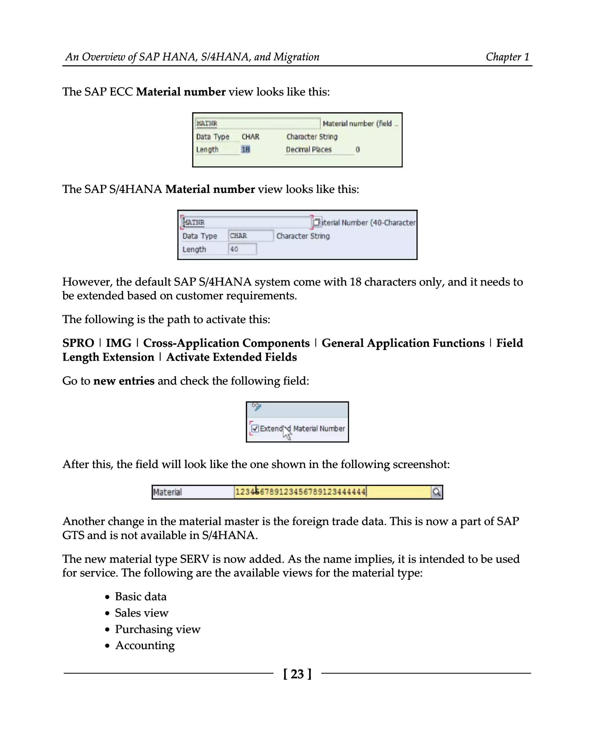 An Overview of SAP HANA, S/4HANA, and Migration Chapter 1
The SAP ECC Material number view looks like this:
The SAPS/4HANA Material number view looks like this:
However, the default SAPS/4HANA system come with 18 characters only, and it needs to
be extended based on customer requirements.
The following is the path to activate this:
SPRO | IMG | Cross-Application Components | General Application Functions | Field
Length Extension | Activate Extended Fields
Go to new entries and check the following field:
After this, the field will look like the one shown in the following screenshot:
Another change in the material master is the foreign trade data. This is now a part of SAP
GTS and is not available in S/4HANA.
The new material type SERV is now added. As the name implies, it is intended to be used
for service. The following are the available views for the material type:
Basic data
Sales view
Purchasing view
Accounting
[23]
 