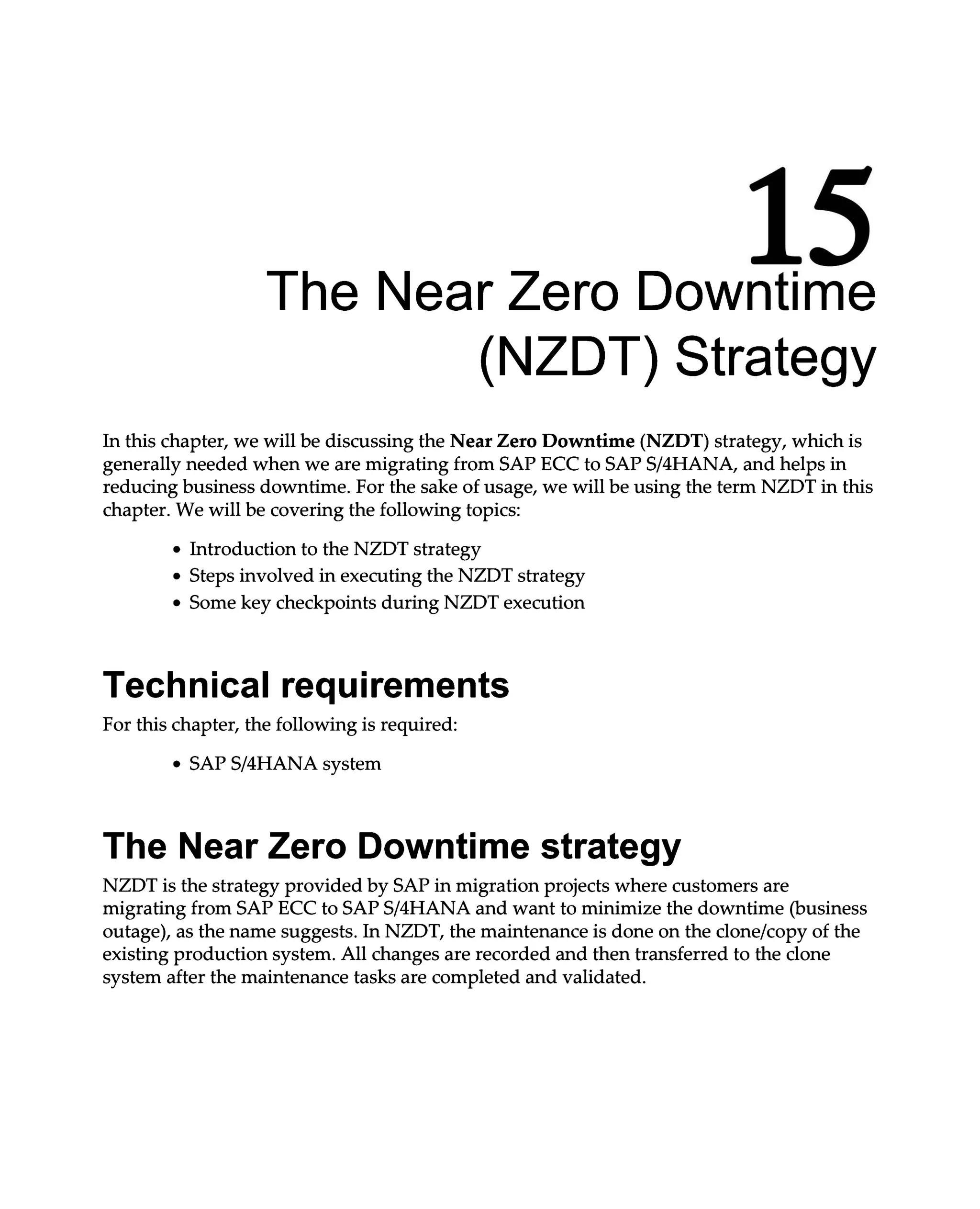 15
The Near Zero Downtime
(NZDT) Strategy
In this chapter, we will be discussing the Near Zero Downtime (NZDT) strategy, which is
generally needed when we are migrating from SAP ECC to SAPS/4HANA, and helps in
reducing business downtime. For the sake of usage, we will be using the term NZDT in this
chapter. We will be covering the following topics:
Introduction to the NZDT strategy
Steps involved in executing the NZDT strategy
Some key checkpoints during NZDT execution
Technical requirements
For this chapter, the following is required:
SAPS/4HANA system
The Near Zero Downtime strategy
NZDT is the strategy provided by SAP in migration projects where customers are
migrating from SAP ECC to SAPS/4HANA and want to minimize the downtime (business
outage), as the name suggests. In NZDT, the maintenance is done on the clone/copy of the
existing production system. All changes are recorded and then transferred to the clone
system after the maintenance tasks are completed and validated.
 