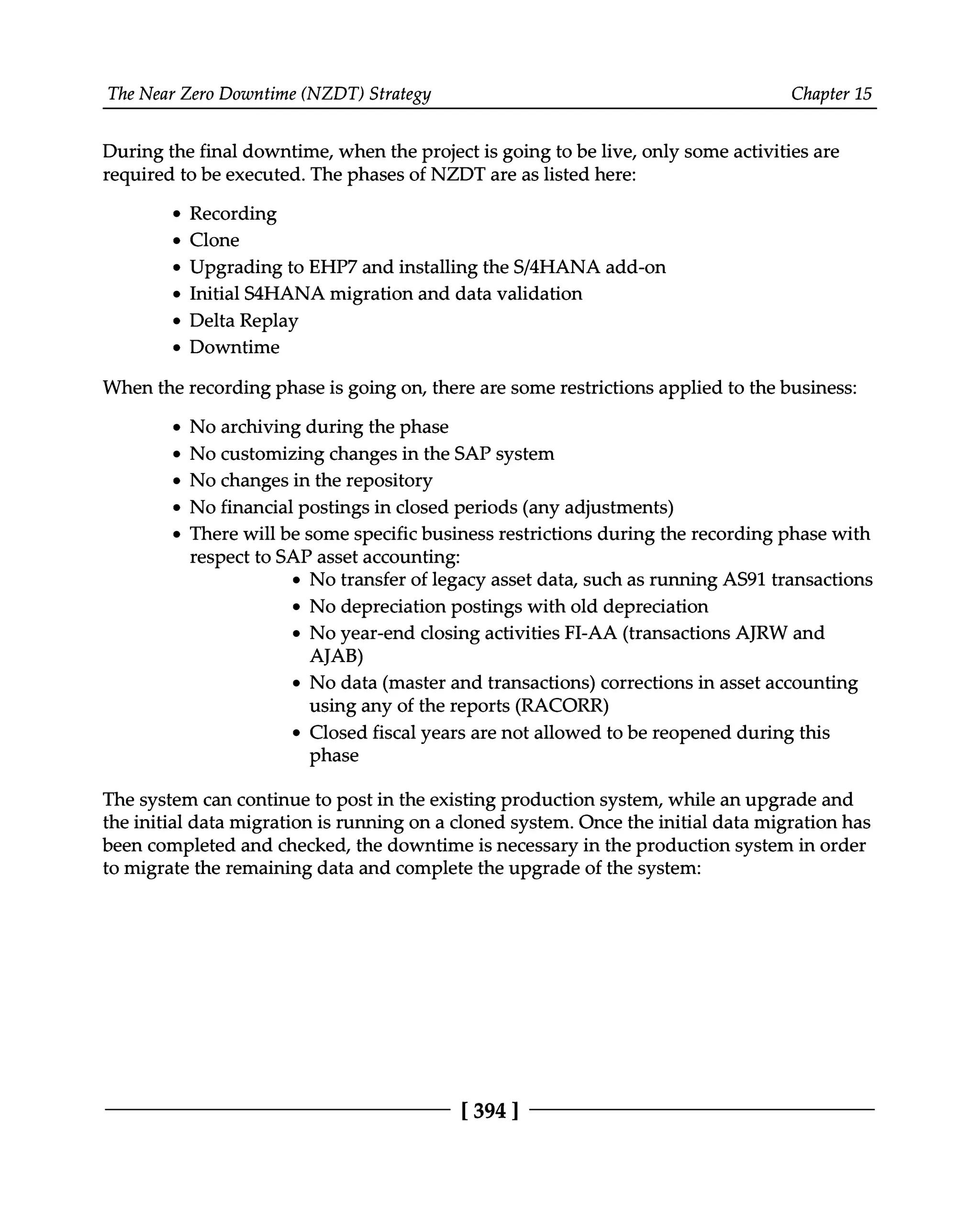 The Near Zero Downtime (NZDT) Strategy Chapter 15
During the final downtime, when the project is going to be live, only some activities are
required to be executed. The phases of NZDT are as listed here:
Recording
Clone
Upgrading to EHP7 and installing the S/4HANA add-on
Initial S4HANA migration and data validation
Delta Replay
Downtime
When the recording phase is going on, there are some restrictions applied to the business:
No archiving during the phase
No customizing changes in the SAP system
No changes in the repository
No financial postings in closed periods (any adjustments)
There will be some specific business restrictions during the recording phase with
respect to SAP asset accounting:
No transfer of legacy asset data, such as running AS91 transactions
No depreciation postings with old depreciation
No year-end closing activities FI-AA (transactions AJRW and
AJAB)
No data (master and transactions) corrections in asset accounting
using any of the reports (RACORR)
Closed fiscal years are not allowed to be reopened during this
phase
The system can continue to post in the existing production system, while an upgrade and
the initial data migration is running on a cloned system. Once the initial data migration has
been completed and checked, the downtime is necessary in the production system in order
to migrate the remaining data and complete the upgrade of the system:
[394 ]
 