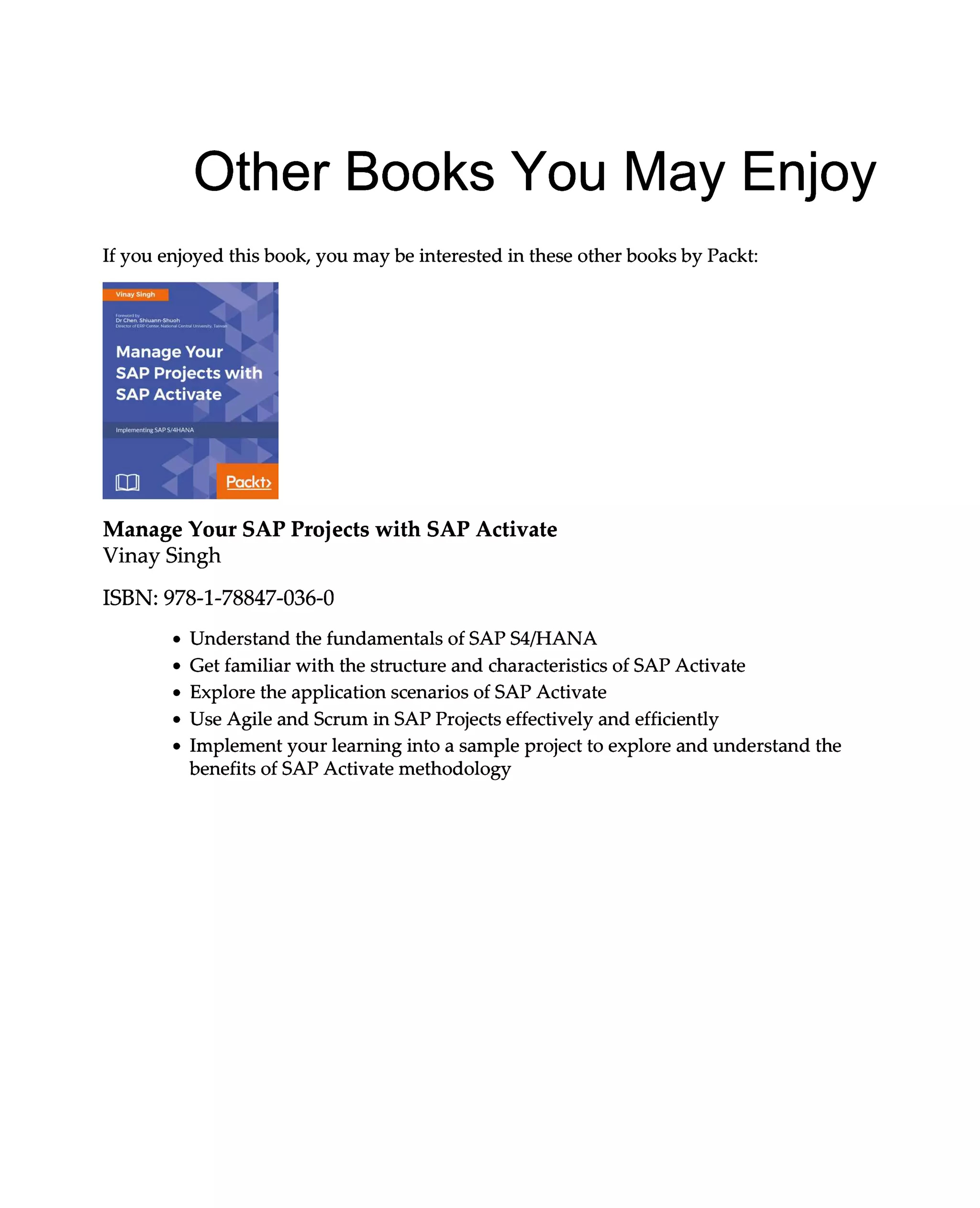 Other Books You May Enjoy
If you enjoyed this book, you may be interested in these other books by Packt:
Manage Your SAP Projects with SAP Activate
Vinay Singh
ISBN: 978-1-78847-036-0
Understand the fundamentals of SAP S4/HANA
Get familiar with the structure and characteristics of SAP Activate
Explore the application scenarios of SAP Activate
Use Agile and Scrum in SAP Projects effectively and efficiently
Implement your learning into a sample project to explore and understand the
benefits of SAP Activate methodology
 