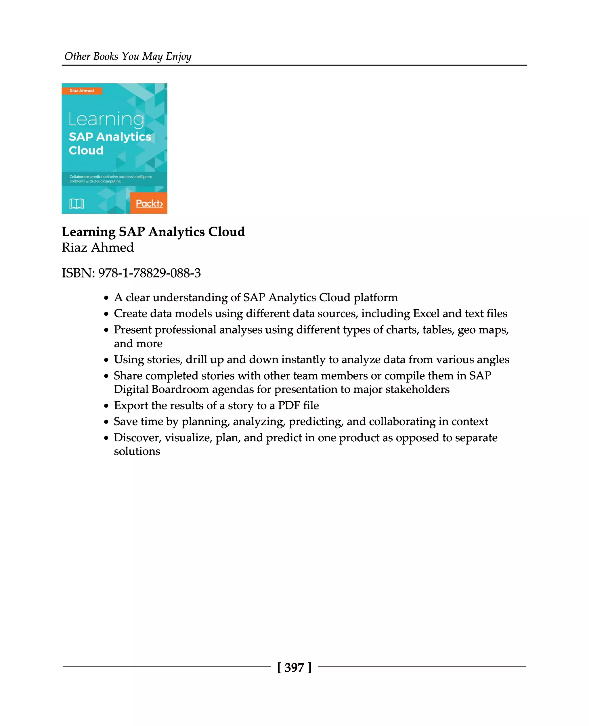 Other Books You May Enjoy
Learning SAP Analytics Cloud
Riaz Ahmed
ISBN: 978-1-78829-088-3
A clear understanding of SAP Analytics Cloud platform
Create data models using different data sources, including Excel and text files
Present professional analyses using different types of charts, tables, geo maps,
and more
Using stories, drill up and down instantly to analyze data from various angles
Share completed stories with other team members or compile them in SAP
Digital Boardroom agendas for presentation to major stakeholders
Export the results of a story to a PDF file
Save time by planning, analyzing, predicting, and collaborating in context
Discover, visualize, plan, and predict in one product as opposed to separate
solutions
[397 ]
 