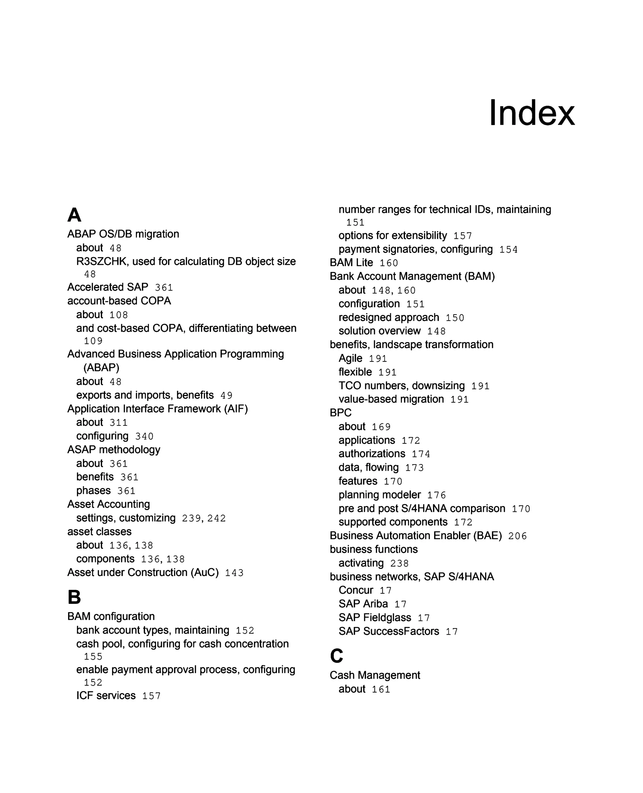 A
ABAP OS/DB migration
about 48
R3SZCHK, used for calculating DB object size
48
Accelerated SAP 361
account-based COPA
about 108
and cost-based COPA, differentiating between
109
Advanced Business Application Programming
(ABAP)
about 48
exports and imports, benefits 49
Application Interface Framework (AIF)
about 311
configuring 340
ASAP methodology
about 361
benefits 361
phases 361
Asset Accounting
settings, customizing 239, 242
asset classes
about 136, 138
components 136, 138
Asset under Construction (AuC) 143
B
BAM configuration
bank account types, maintaining 152
cash pool, configuring for cash concentration
155
enable payment approval process, configuring
152
ICF services 157
Index
number ranges for technical IDs, maintaining
151
options for extensibility 157
payment signatories, configuring 154
BAM Lite 160
Bank Account Management (BAM)
about 148, 160
configuration 151
redesigned approach 150
solution overview 148
benefits, landscape transformation
Agile 191
flexible 191
TCO numbers, downsizing 191
value-based migration 191
BPC
about 169
applications 172
authorizations 174
data, flowing 173
features 170
planning modeler 176
pre and post S/4HANA comparison 170
supported components 172
Business Automation Enabler (BAE) 206
business functions
activating 238
business networks, SAP S/4HANA
Concur 17
SAP Ariba 17
SAP Fieldglass 17
SAP SuccessFactors 17
C
Cash Management
about 161
 