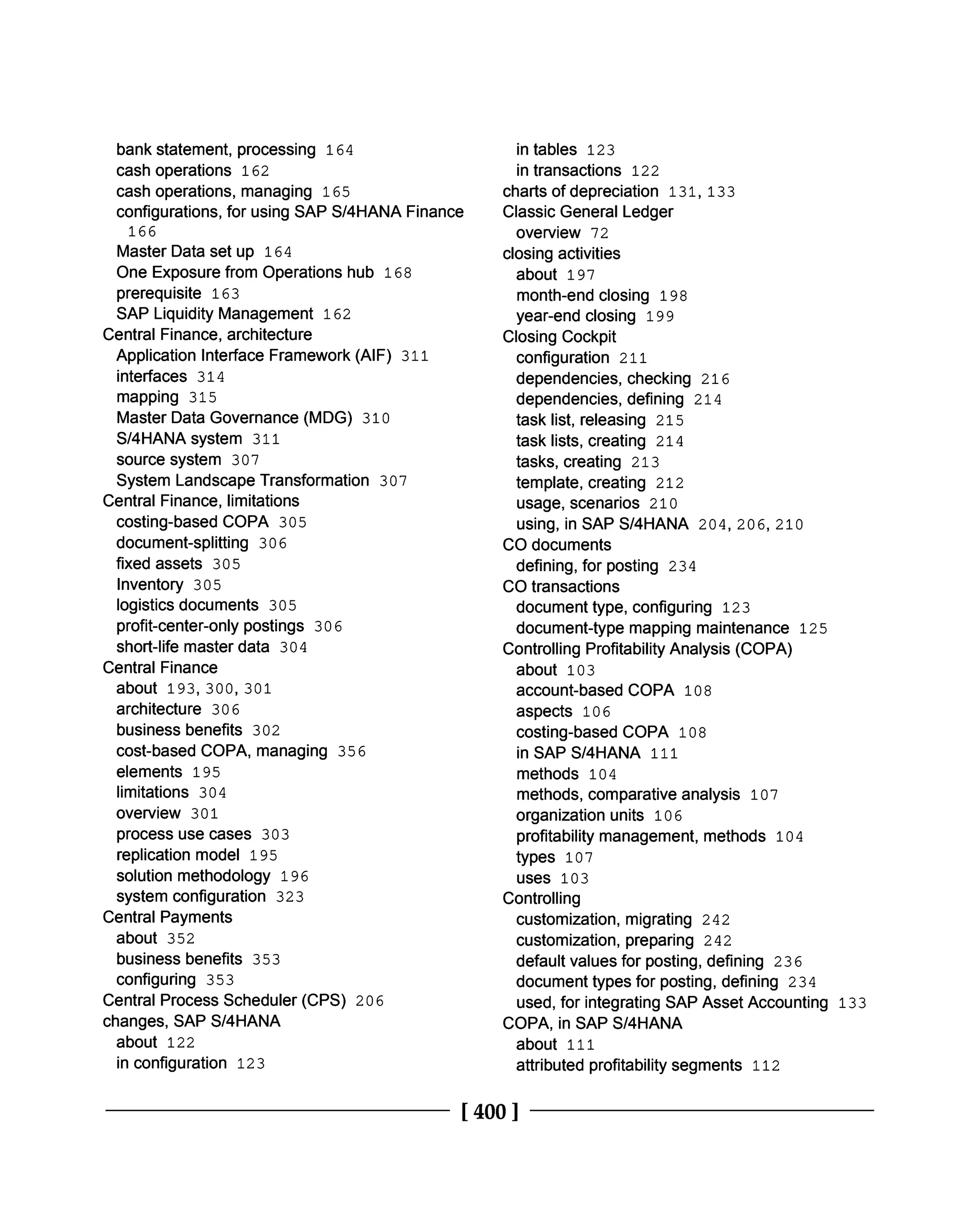 bank statement, processing 164
cash operations 162
cash operations, managing 165
configurations, for using SAP S/4HANA Finance
166
Master Data set up 164
One Exposure from Operations hub 168
prerequisite 163
SAP Liquidity Management 162
Central Finance, architecture
Application Interface Framework (AIF) 311
interfaces 314
mapping 315
Master Data Governance (MDG) 310
S/4HANA system 311
source system 307
System Landscape Transformation 307
Central Finance, limitations
costing-based COPA 305
document-splitting 306
fixed assets 305
Inventory 305
logistics documents 305
profit-center-only postings 306
short-life master data 304
Central Finance
about 193, 300, 301
architecture 306
business benefits 302
cost-based COPA, managing 356
elements 195
limitations 304
overview 301
process use cases 303
replication model 195
solution methodology 196
system configuration 323
Central Payments
about 352
business benefits 353
configuring 353
Central Process Scheduler (CPS) 206
changes, SAP S/4HANA
about 122
in configuration 123
in tables 123
in transactions 122
charts of depreciation 131, 133
Classic General Ledger
overview 72
closing activities
about 197
month-end closing 198
year-end closing 199
Closing Cockpit
configuration 211
dependencies, checking 216
dependencies, defining 214
task list, releasing 215
task lists, creating 214
tasks, creating 213
template, creating 212
usage, scenarios 210
using, in SAP S/4HANA 204, 206, 210
CO documents
defining, for posting 234
CO transactions
document type, configuring 123
document-type mapping maintenance 125
Controlling Profitability Analysis (COPA)
about 103
account-based COPA 108
aspects 106
costing-based COPA 108
in SAP S/4HANA 111
methods 104
methods, comparative analysis 107
organization units 106
profitability management, methods 104
types 107
uses 103
Controlling
customization, migrating 242
customization, preparing 242
default values for posting, defining 236
document types for posting, defining 234
used, for integrating SAP Asset Accounting 133
COPA, in SAP S/4HANA
about 111
attributed profitability segments 112
[400 ]
 