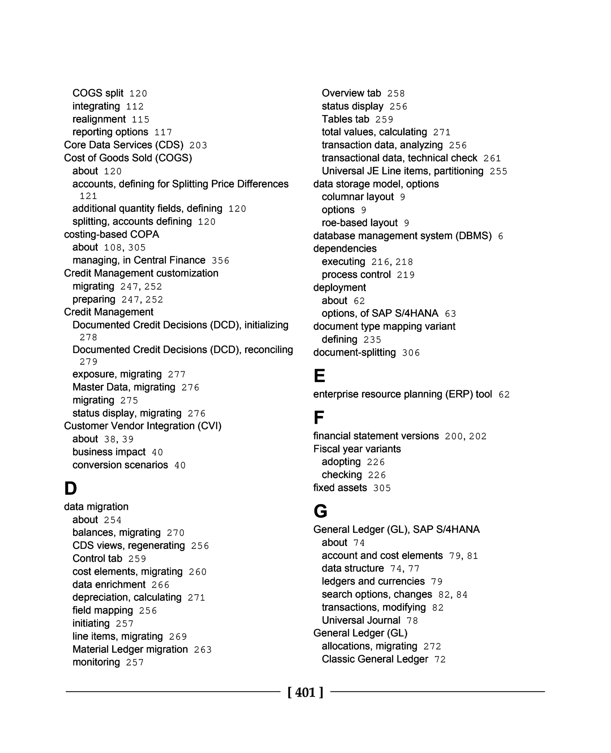 Overview tab 258
status display 256
Tables tab 259
total values, calculating 271
transaction data, analyzing 256
transactional data, technical check 261
Universal JE Line items, partitioning 255
data storage model, options
columnar layout 9
options 9
roe-based layout 9
database management system (DBMS) 6
dependencies
executing 216, 218
process control 219
deployment
about 62
options, of SAP S/4HANA 63
document type mapping variant
defining 235
document-splitting 306
E
COGS split 120
integrating 112
realignment 115
reporting options 117
Core Data Services (CDS) 203
Cost of Goods Sold (COGS)
about 120
accounts, defining for Splitting Price Differences
121
additional quantity fields, defining 120
splitting, accounts defining 120
costing-based COPA
about 108, 305
managing, in Central Finance 356
Credit Management customization
migrating 247, 252
preparing 247, 252
Credit Management
Documented Credit Decisions (DCD), initializing
278
Documented Credit Decisions (DCD), reconciling
279
exposure, migrating 277
Master Data, migrating 276
migrating 275
status display, migrating 276
Customer Vendor Integration (CVI)
about 38, 39
business impact 40
conversion scenarios 40
D
data migration
about 254
balances, migrating 270
CDS views, regenerating 256
Control tab 259
cost elements, migrating 260
data enrichment 266
depreciation, calculating 271
field mapping 256
initiating 257
line items, migrating 269
Material Ledger migration 263
monitoring 257
enterprise resource planning (ERP) tool 62
F
financial statement versions 200, 202
Fiscal year variants
adopting 226
checking 226
fixed assets 305
G
General Ledger (GL), SAP S/4HANA
about 74
account and cost elements 79, 81
data structure 74, 77
ledgers and currencies 79
search options, changes 82, 84
transactions, modifying 82
Universal Journal 78
General Ledger (GL)
allocations, migrating 272
Classic General Ledger 72
[401]
 