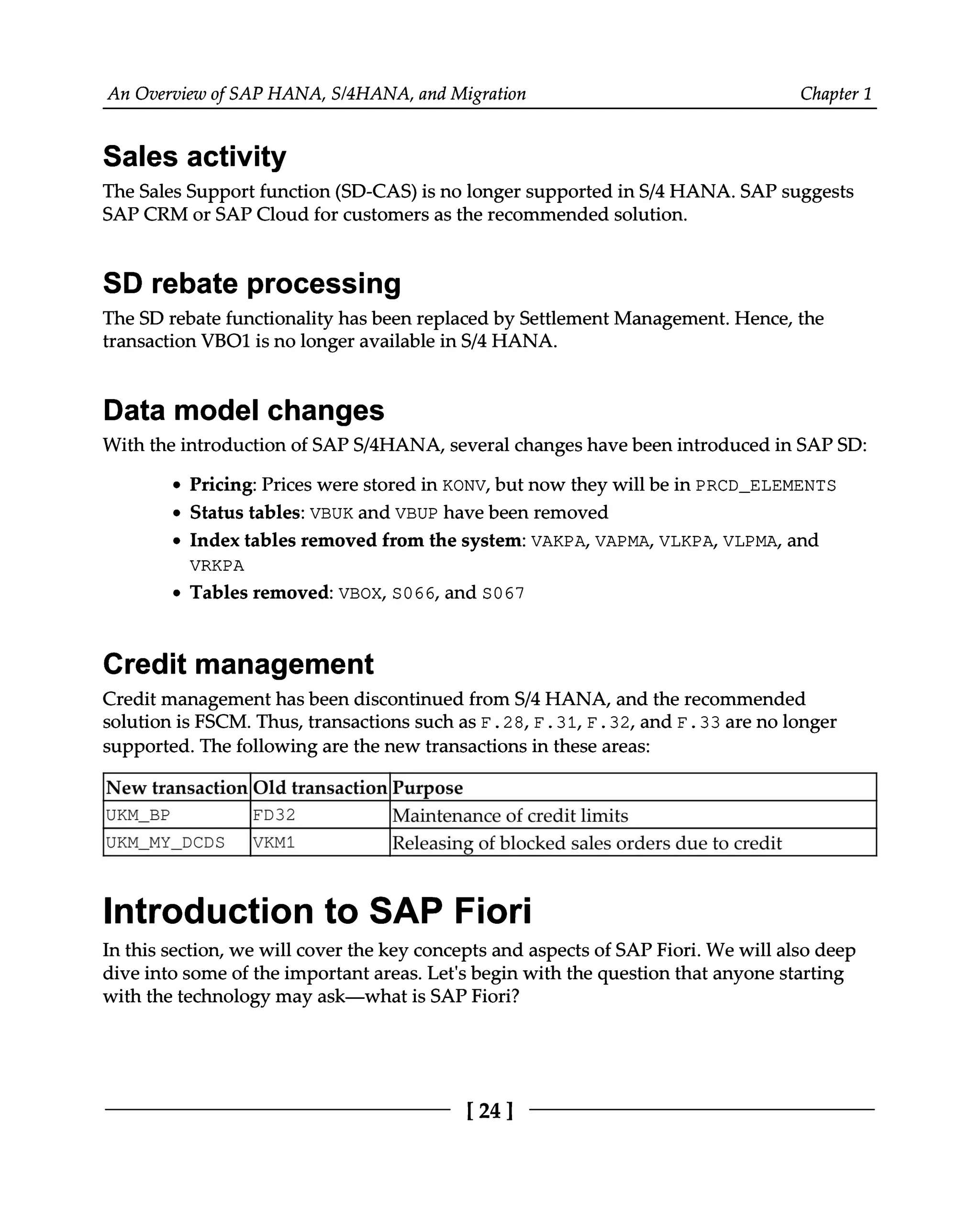 An Overview of SAP HANA, S/4HANA, and Migration Chapter 1
Sales activity
The Sales Support function (SD-CAS) is no longer supported in S/4 HANA. SAP suggests
SAP CRM or SAP Cloud for customers as the recommended solution.
SD rebate processing
The SD rebate functionality has been replaced by Settlement Management. Hence, the
transaction VBO1 is no longer available in S/4 HANA.
Data model changes
With the introduction of SAPS/4HANA, several changes have been introduced in SAPSD:
Pricing: Prices were stored in KONV, but now they will be in PRCD_ELEMENTS
Status tables: VBUK and VBUP have been removed
Index tables removed from the system: VAKPA, VAPMA, VLKPA, VLPMA, and
VRKPA
Tables removed: VBOX, S066, and S067
Credit management
Credit management has been discontinued from S/4 HANA, and the recommended
solution is FSCM. Thus, transactions such as F.28, F.31, F.32, and F.33 are no longer
supported. The following are the new transactions in these areas:
New transactionOld transactionPurpose
UKM_BP FD32 Maintenance of credit limits
UKM_MY_DCDS VKM1 Releasing of blocked sales orders due to credit
Introduction to SAP Fiori
In this section, we will cover the key concepts and aspects of SAP Fiori. We will also deep
dive into some of the important areas. Let's begin with the question that anyone starting
with the technology may ask—what is SAP Fiori?
[24]
 