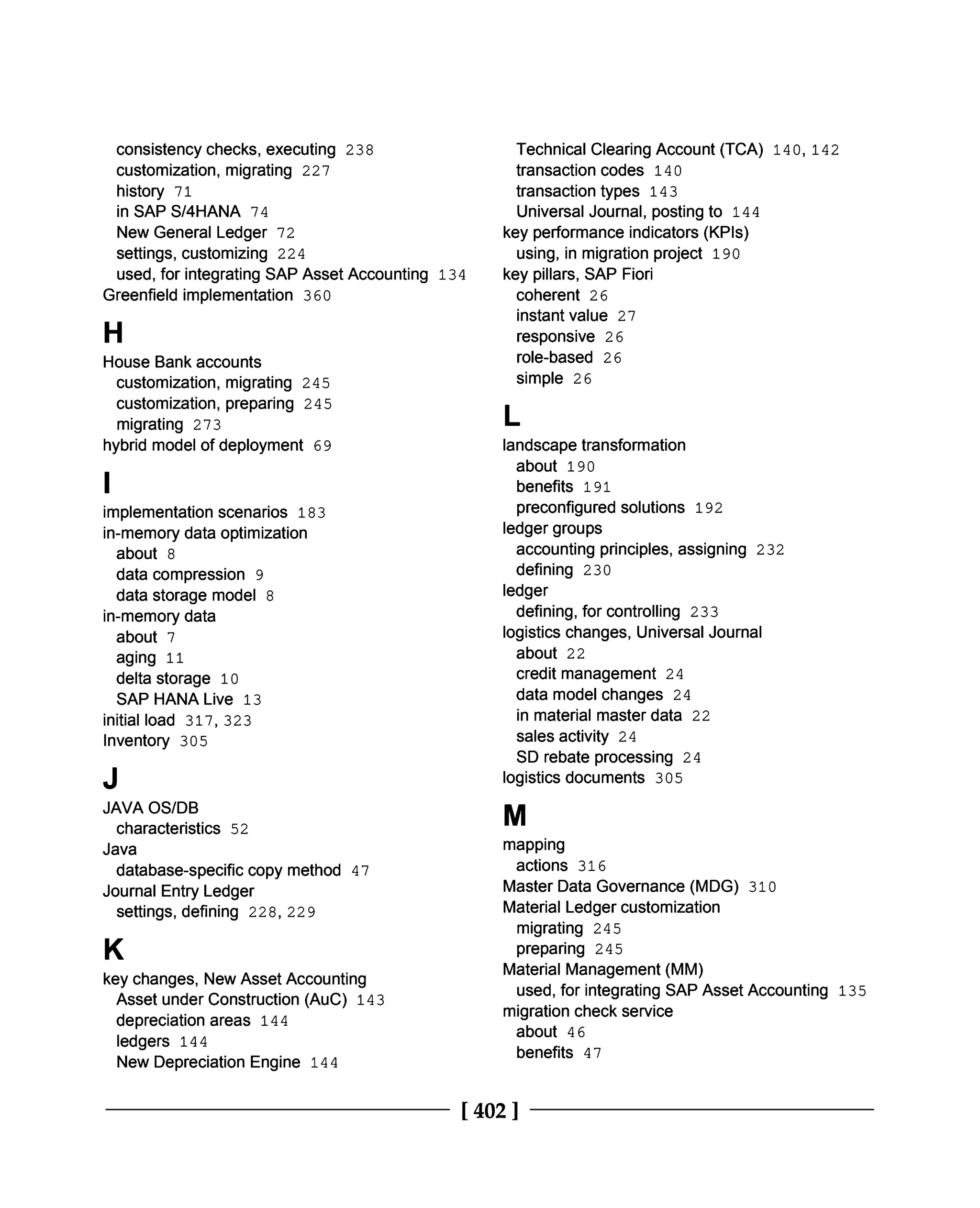 consistency checks, executing 238
customization, migrating 227
history 71
in SAP S/4HANA 74
New General Ledger 72
settings, customizing 224
used, for integrating SAP Asset Accounting 134
Greenfield implementation 360
H
House Bank accounts
customization, migrating 245
customization, preparing 245
migrating 273
hybrid model of deployment 69
I
implementation scenarios 183
in-memory data optimization
about 8
data compression 9
data storage model 8
in-memory data
about 7
aging 11
delta storage 10
SAP HANA Live 13
initial load 317, 323
Inventory 305
J
JAVA OS/DB
characteristics 52
Java
database-specific copy method 47
Journal Entry Ledger
settings, defining 228, 229
K
Technical Clearing Account (TCA) 140, 142
transaction codes 140
transaction types 143
Universal Journal, posting to 144
key performance indicators (KPIs)
using, in migration project 190
key pillars, SAP Fiori
coherent 26
instant value 27
responsive 26
role-based 26
simple 26
L
landscape transformation
about 190
benefits 191
preconfigured solutions 192
ledger groups
accounting principles, assigning 232
defining 230
ledger
defining, for controlling 233
logistics changes, Universal Journal
about 22
credit management 24
data model changes 24
in material master data 22
sales activity 24
SD rebate processing 24
logistics documents 305
M
key changes, New Asset Accounting
Asset under Construction (AuC) 143
depreciation areas 144
ledgers 144
New Depreciation Engine 144
mapping
actions 316
Master Data Governance (MDG) 310
Material Ledger customization
migrating 245
preparing 245
Material Management (MM)
used, for integrating SAP Asset Accounting 135
migration check service
about 46
benefits 47
[402 ]
 