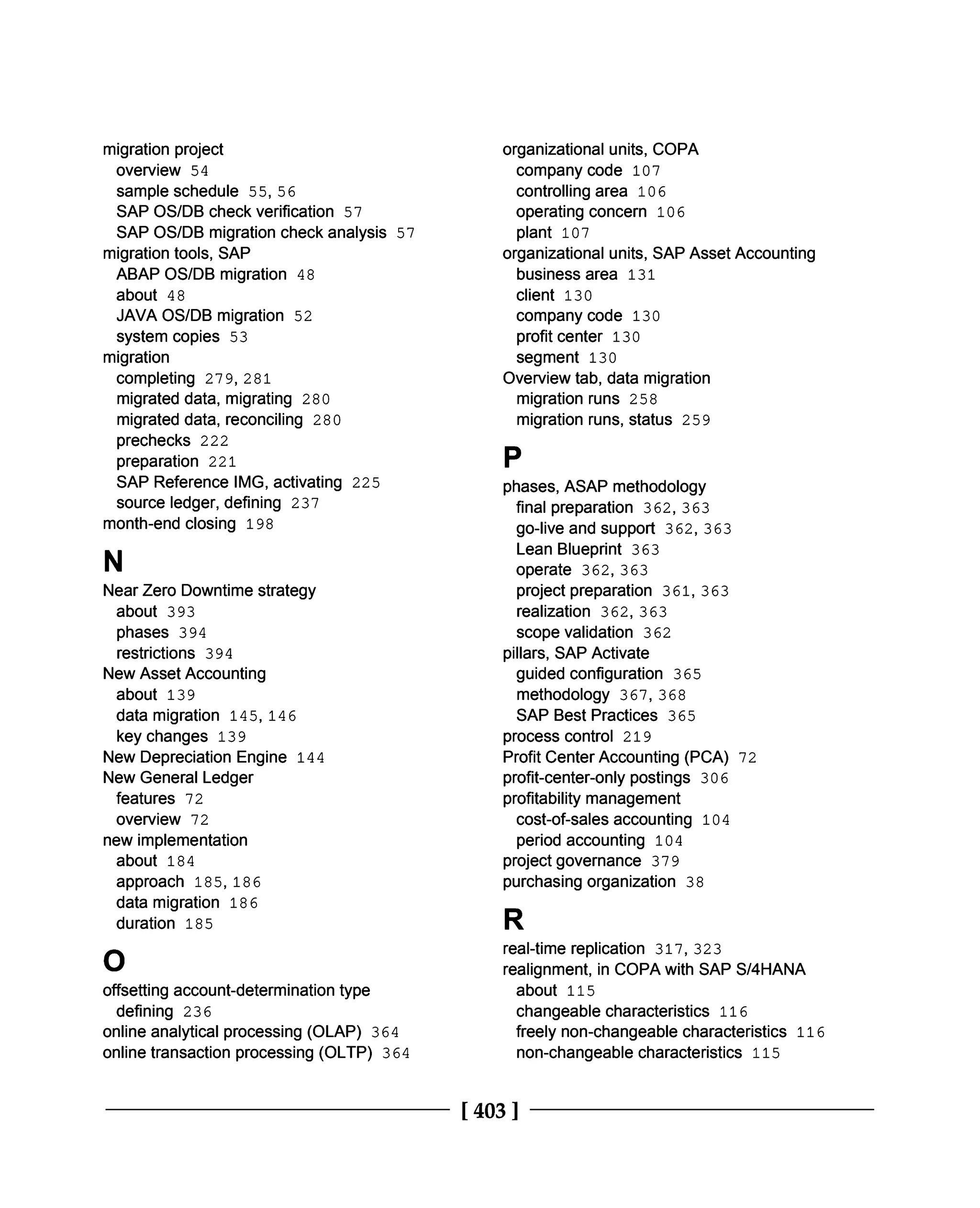 migration project
overview 54
sample schedule 55, 56
SAP OS/DB check verification 57
SAP OS/DB migration check analysis 57
migration tools, SAP
ABAP OS/DB migration 48
about 48
JAVA OS/DB migration 52
system copies 53
migration
completing 279, 281
migrated data, migrating 280
migrated data, reconciling 280
prechecks 222
preparation 221
SAP Reference IMG, activating 225
source ledger, defining 237
month-end closing 198
N
Near Zero Downtime strategy
about 393
phases 394
restrictions 394
New Asset Accounting
about 139
data migration 145, 146
key changes 139
New Depreciation Engine 144
New General Ledger
features 72
overview 72
new implementation
about 184
approach 185, 186
data migration 186
duration 185
O
offsetting account-determination type
defining 236
online analytical processing (OLAP) 364
online transaction processing (OLTP) 364
organizational units, COPA
company code 107
controlling area 106
operating concern 106
plant 107
organizational units, SAP Asset Accounting
business area 131
client 130
company code 130
profit center 130
segment 130
Overview tab, data migration
migration runs 258
migration runs, status 259
P
phases, ASAP methodology
final preparation 362,363
go-live and support 362, 363
Lean Blueprint 363
operate 362, 363
project preparation 361, 363
realization 362, 363
scope validation 362
pillars, SAP Activate
guided configuration 365
methodology 367, 368
SAP Best Practices 365
process control 219
Profit Center Accounting (PCA) 72
profit-center-only postings 306
profitability management
cost-of-sales accounting 104
period accounting 104
project governance 379
purchasing organization 38
R
real-time replication 317, 323
realignment, in COPA with SAP S/4HANA
about 115
changeable characteristics 116
freely non-changeable characteristics 116
non-changeable characteristics 115
[403 ]
 