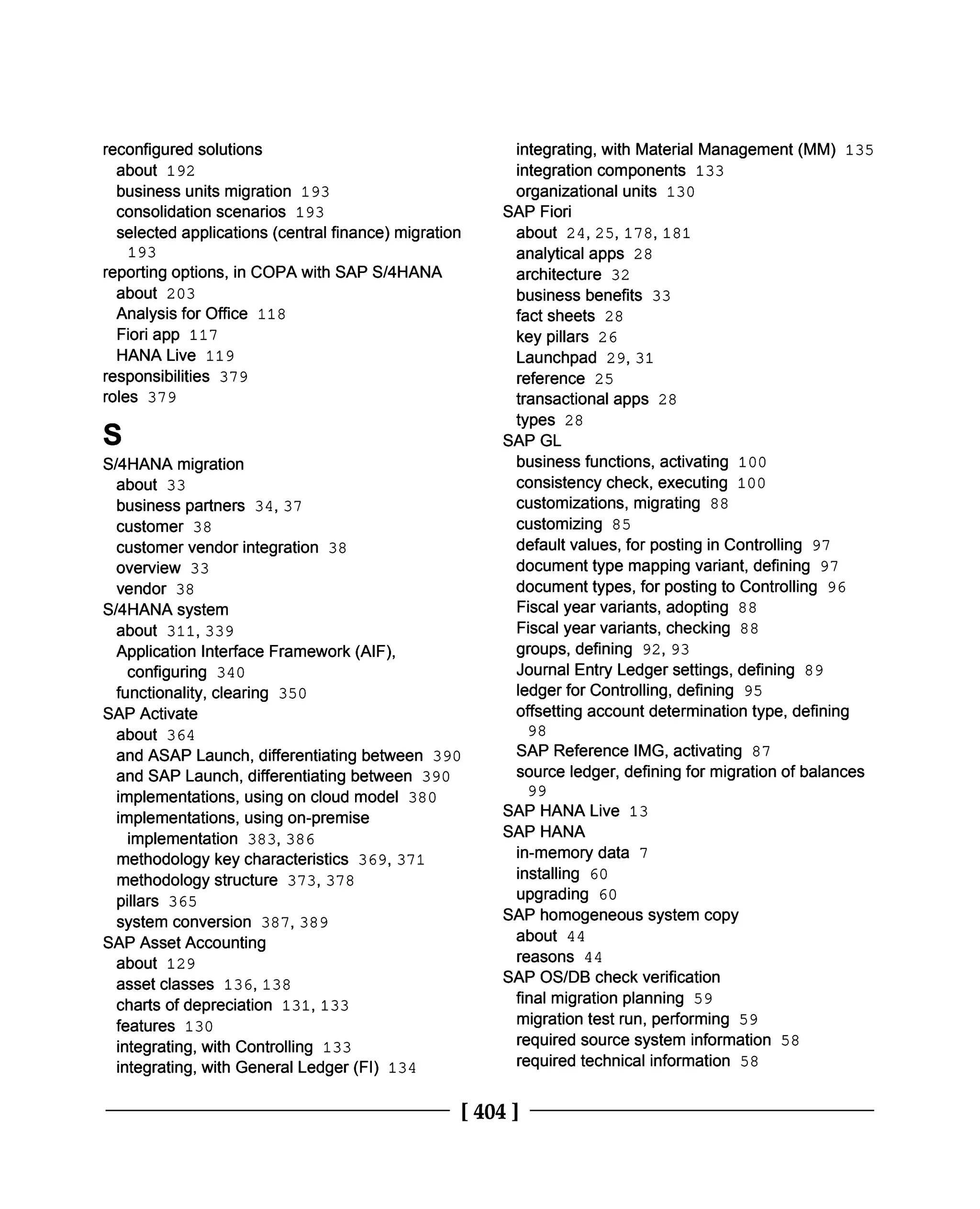 reconfigured solutions
about 192
business units migration 193
consolidation scenarios 193
selected applications (central finance) migration
193
reporting options, in COPA with SAP S/4HANA
about 203
Analysis for Office 118
Fiori app 117
HANA Live 119
responsibilities 379
roles 379
S
S/4HANA migration
about 33
business partners 34, 37
customer 38
customer vendor integration 38
overview 33
vendor 38
S/4HANA system
about 311, 339
Application Interface Framework (AIF),
configuring 340
functionality, clearing 350
SAP Activate
about 364
and ASAP Launch, differentiating between 390
and SAP Launch, differentiating between 390
implementations, using on cloud model 380
implementations, using on-premise
implementation 383,386
methodology key characteristics 369, 371
methodology structure 373, 378
pillars 365
system conversion 387, 389
SAP Asset Accounting
about 129
asset classes 136, 138
charts of depreciation 131, 133
features 130
integrating, with Controlling 133
integrating, with General Ledger (FI) 134
integrating, with Material Management (MM) 135
integration components 133
organizational units 130
SAP Fiori
about 24, 25, 178, 181
analytical apps 28
architecture 32
business benefits 33
fact sheets 28
key pillars 26
Launchpad 29, 31
reference 25
transactional apps 28
types 28
SAP GL
business functions, activating 100
consistency check, executing 100
customizations, migrating 88
customizing 85
default values, for posting in Controlling 97
document type mapping variant, defining 97
document types, for posting to Controlling 96
Fiscal year variants, adopting 88
Fiscal year variants, checking 88
groups, defining 92, 93
Journal Entry Ledger settings, defining 89
ledger for Controlling, defining 95
offsetting account determination type, defining
98
SAP Reference IMG, activating 87
source ledger, defining for migration of balances
99
SAP HANA Live 13
SAP HANA
in-memory data 7
installing 60
upgrading 60
SAP homogeneous system copy
about 44
reasons 44
SAP OS/DB check verification
final migration planning 59
migration test run, performing 59
required source system information 58
required technical information 58
[404 ]
 
