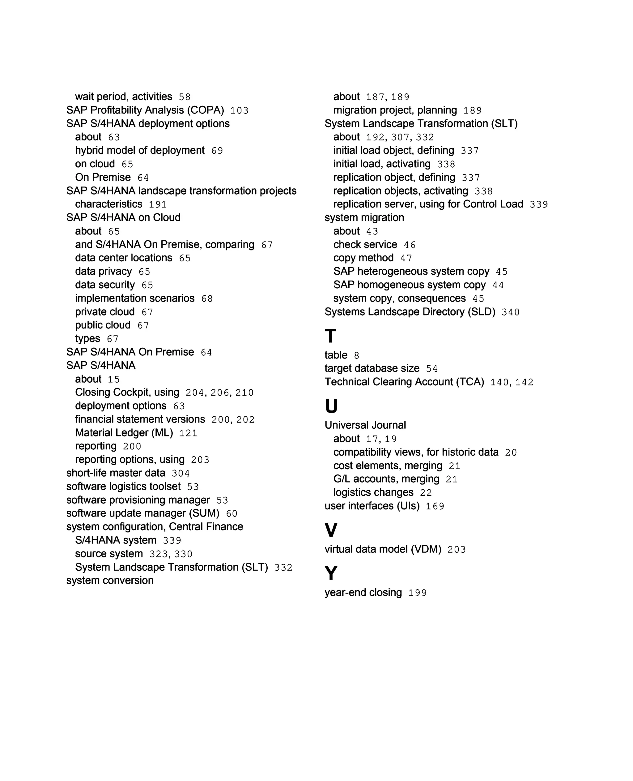 about 187, 189
migration project, planning 189
System Landscape Transformation (SLT)
about 192, 307, 332
initial load object, defining 337
initial load, activating 338
replication object, defining 337
replication objects, activating 338
replication server, using for Control Load 339
system migration
about 43
check service 46
copy method 47
SAP heterogeneous system copy 45
SAP homogeneous system copy 44
system copy, consequences 45
Systems Landscape Directory (SLD) 340
T
table 8
target database size 54
Technical Clearing Account (TCA) 140, 142
U
Universal Journal
about 17, 19
compatibility views, for historic data 20
cost elements, merging 21
G/L accounts, merging 21
logistics changes 22
user interfaces (UIs) 169
V
virtual data model (VDM) 203
Y
wait period, activities 58
SAP Profitability Analysis (COPA) 103
SAP S/4HANA deployment options
about 63
hybrid model of deployment 69
on cloud 65
On Premise 64
SAP S/4HANA landscape transformation projects
characteristics 191
SAP S/4HANA on Cloud
about 65
and S/4HANA On Premise, comparing 67
data center locations 65
data privacy 65
data security 65
implementation scenarios 68
private cloud 67
public cloud 67
types 67
SAP S/4HANA On Premise 64
SAP S/4HANA
about 15
Closing Cockpit, using 204, 206, 210
deployment options 63
financial statement versions 200, 202
Material Ledger (ML) 121
reporting 200
reporting options, using 203
short-life master data 304
software logistics toolset 53
software provisioning manager 53
software update manager (SUM) 60
system configuration, Central Finance
S/4HANA system 339
source system 323, 330
System Landscape Transformation (SLT) 332
system conversion
year-end closing 199
 