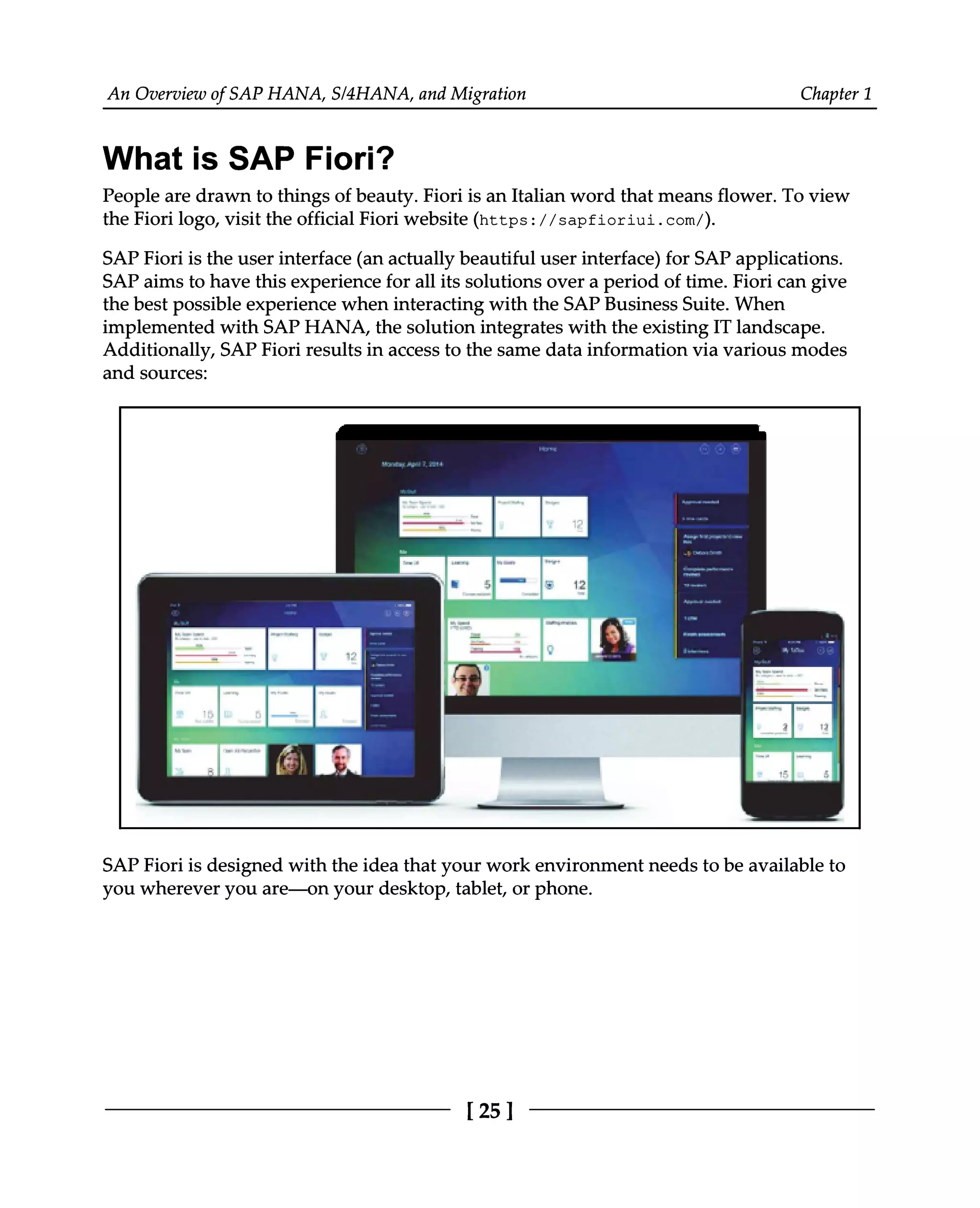 An Overview of SAP HANA, S/4HANA, and Migration Chapter 1
What is SAP Fiori?
People are drawn to things of beauty. Fiori is an Italian word that means flower. To view
the Fiori logo, visit the official Fiori website (https://sapfioriui.com/).
SAP Fiori is the user interface (an actually beautiful user interface) for SAP applications.
SAP aims to have this experience for all its solutions over a period of time. Fiori can give
the best possible experience when interacting with the SAP Business Suite. When
implemented with SAP HANA, the solution integrates with the existing IT landscape.
Additionally, SAP Fiori results in access to the same data information via various modes
and sources:
SAP Fiori is designed with the idea that your work environment needs to be available to
you wherever you are—on your desktop, tablet, or phone.
[25 ]
 
