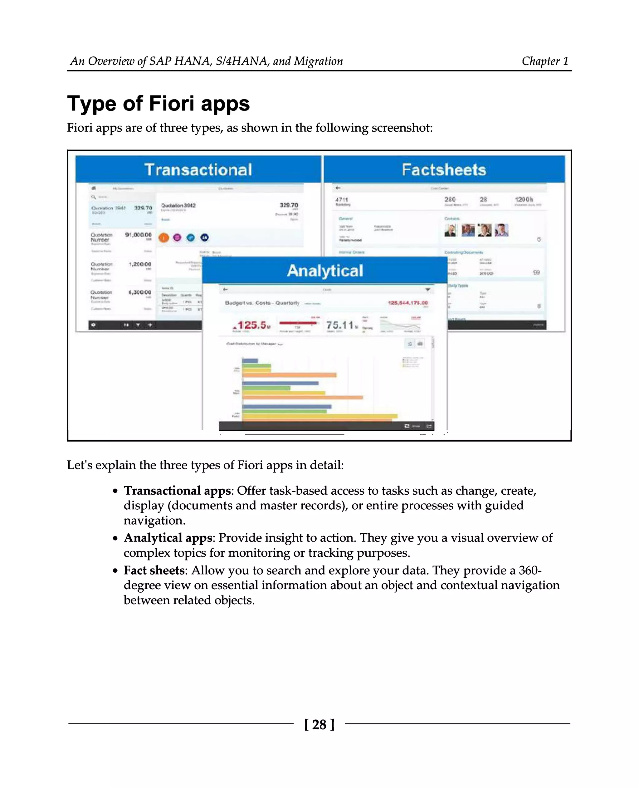 An Overview of SAP HANA, S/4HANA, and Migration Chapter 1
Type of Fiori apps
Fiori apps are of three types, as shown in the following screenshot:
Let's explain the three types of Fiori apps in detail:
Transactional apps: Offer task-based access to tasks such as change, create,
display (documents and master records), or entire processes with guided
navigation.
Analytical apps: Provide insight to action. They give you a visual overview of
complex topics for monitoring or tracking purposes.
Fact sheets: Allow you to search and explore your data. They provide a 360
degree view on essential information about an object and contextual navigation
between related objects.
[28 ]
 