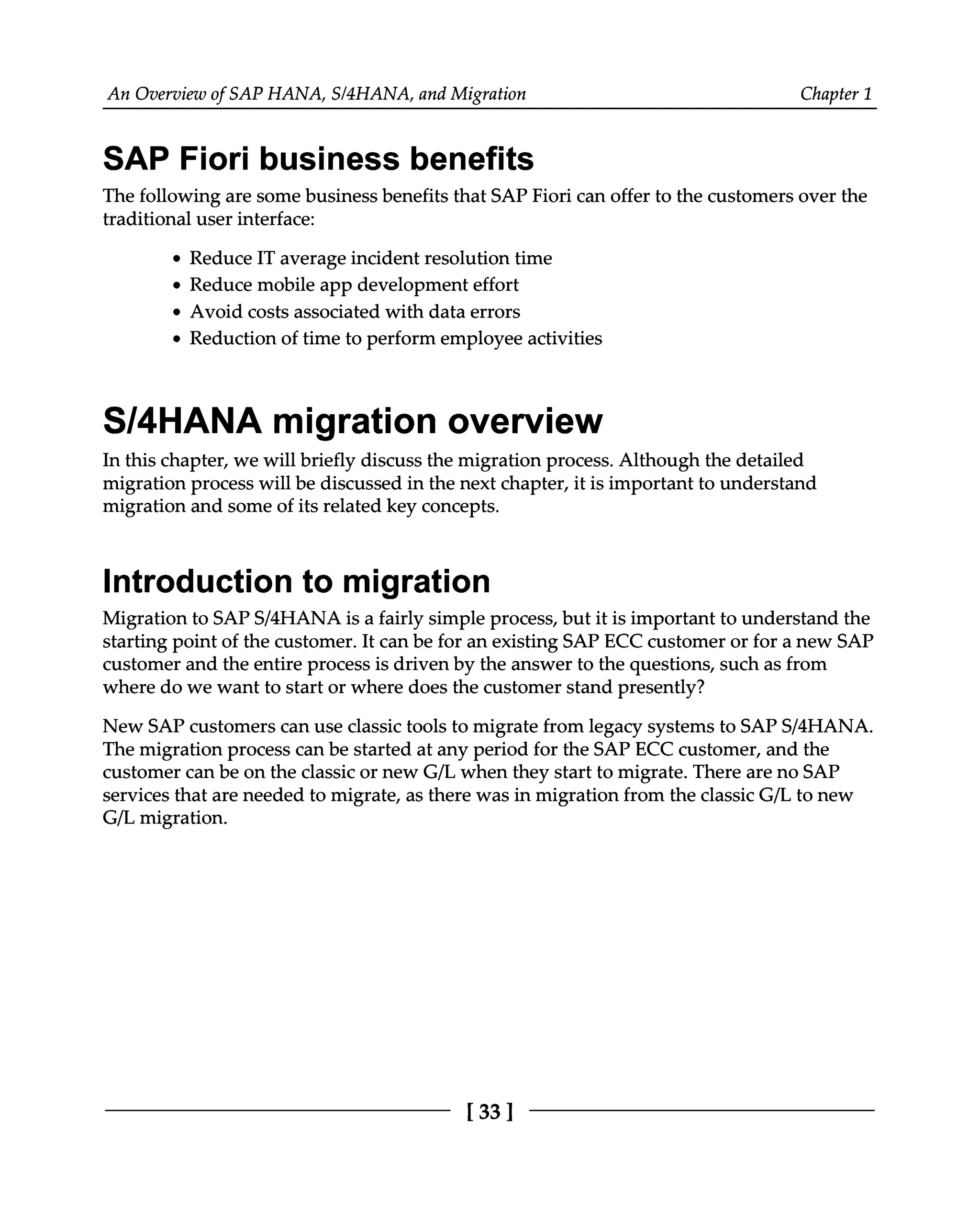 An Overview of SAP HANA, S/4HANA, and Migration Chapter 1
SAP Fiori business benefits
The following are some business benefits that SAP Fiori can offer to the customers over the
traditional user interface:
Reduce IT average incident resolution time
Reduce mobile app development effort
Avoid costs associated with data errors
Reduction of time to perform employee activities
S/4HANA migration overview
In this chapter, we will briefly discuss the migration process. Although the detailed
migration process will be discussed in the next chapter, it is important to understand
migration and some of its related key concepts.
Introduction to migration
Migration to SAPS/4HANA is a fairly simple process, but it is important to understand the
starting point of the customer. It can be for an existing SAP ECC customer or for a new SAP
customer and the entire process is driven by the answer to the questions, such as from
where do we want to start or where does the customer stand presently?
New SAP customers can use classic tools to migrate from legacy systems to SAPS/4HANA.
The migration process can be started at any period for the SAP ECC customer, and the
customer can be on the classic or new G/L when they start to migrate. There are no SAP
services that are needed to migrate, as there was in migration from the classic G/L to new
G/L migration.
[33]
 