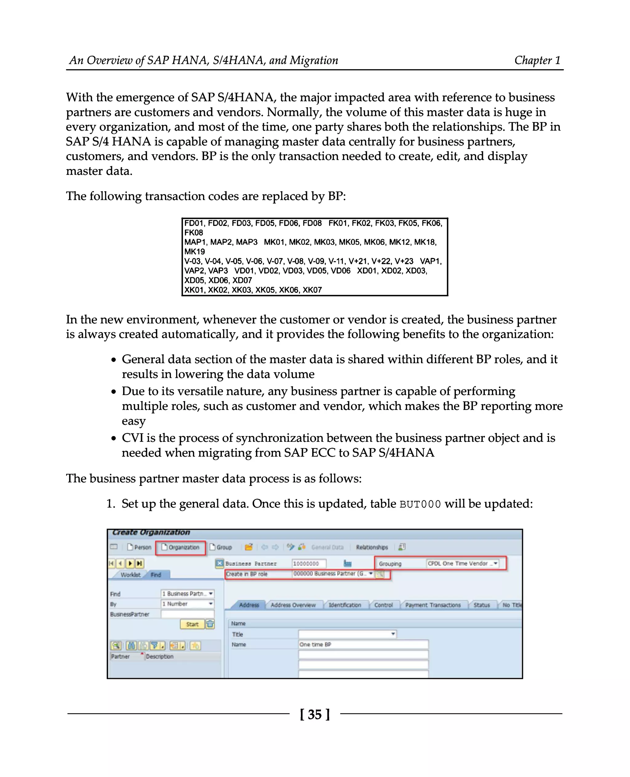 An Overview of SAP HANA, S/4HANA, and Migration Chapter 1
With the emergence of SAPS/4HANA, the major impacted area with reference to business
partners are customers and vendors. Normally, the volume of this master data is huge in
every organization, and most of the time, one party shares both the relationships. The BP in
SAPS/4 HANA is capable of managing master data centrally for business partners,
customers, and vendors. BP is the only transaction needed to create, edit, and display
master data.
The following transaction codes are replaced by BP:
In the new environment, whenever the customer or vendor is created, the business partner
is always created automatically, and it provides the following benefits to the organization:
General data section of the master data is shared within different BP roles, and it
results in lowering the data volume
Due to its versatile nature, any business partner is capable of performing
multiple roles, such as customer and vendor, which makes the BP reporting more
easy
CVI is the process of synchronization between the business partner object and is
needed when migrating from SAP ECC to SAPS/4HANA
The business partner master data process is as follows:
1. Set up the general data. Once this is updated, table BUT000 will be updated:
[35]
 