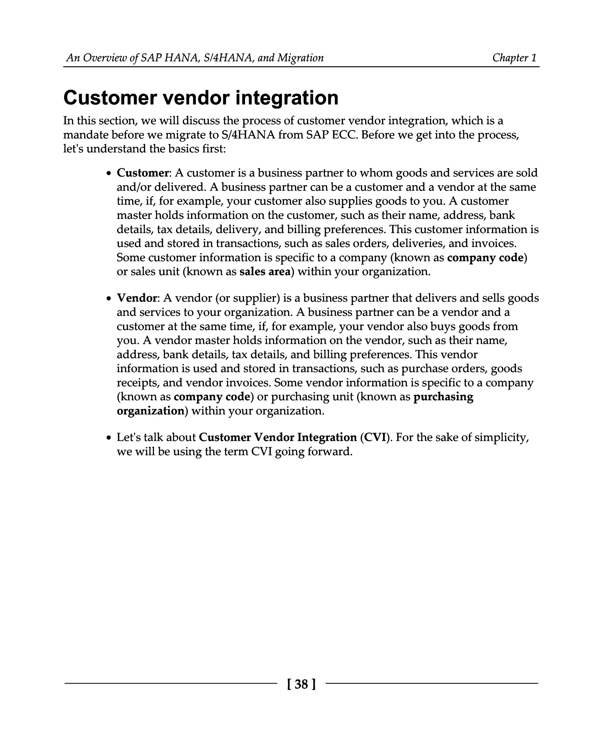 An Overview of SAP HANA, S/4HANA, and Migration Chapter 1
Customer vendor integration
In this section, we will discuss the process of customer vendor integration, which is a
mandate before we migrate to S/4HANA from SAP ECC. Before we get into the process,
let's understand the basics first:
Customer: A customer is a business partner to whom goods and services are sold
and/or delivered. A business partner can be a customer and a vendor at the same
time, if, for example, your customer also supplies goods to you. A customer
master holds information on the customer, such as their name, address, bank
details, tax details, delivery, and billing preferences. This customer information is
used and stored in transactions, such as sales orders, deliveries, and invoices.
Some customer information is specific to a company (known as company code)
or sales unit (known as sales area) within your organization.
Vendor: A vendor (or supplier) is a business partner that delivers and sells goods
and services to your organization. A business partner can be a vendor and a
customer at the same time, if, for example, your vendor also buys goods from
you. A vendor master holds information on the vendor, such as their name,
address, bank details, tax details, and billing preferences. This vendor
information is used and stored in transactions, such as purchase orders, goods
receipts, and vendor invoices. Some vendor information is specific to a company
(known as company code) or purchasing unit (known as purchasing
organization) within your organization.
Let's talk about Customer Vendor Integration (CVI). For the sake of simplicity,
we will be using the term CVI going forward.
[38]
 