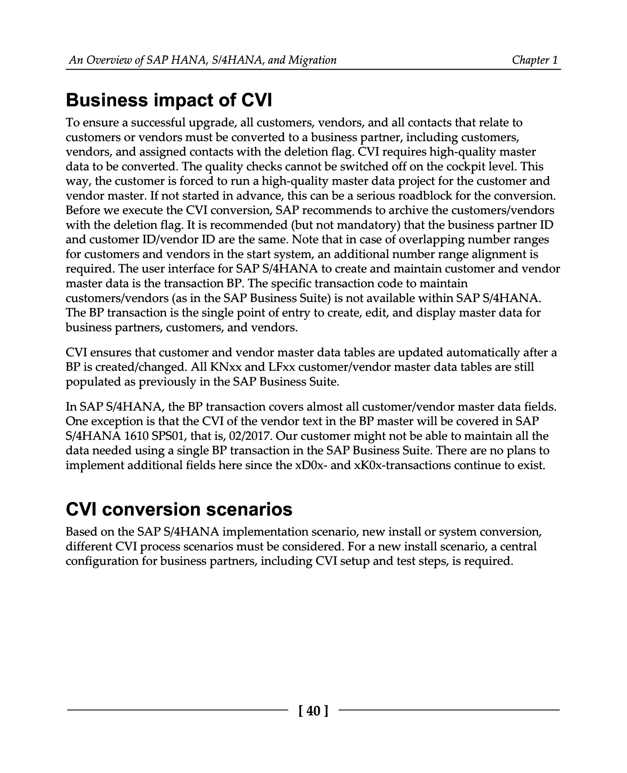 An Overview of SAP HANA, S/4HANA, and Migration Chapter 1
Business impact of CVI
To ensure a successful upgrade, all customers, vendors, and all contacts that relate to
customers or vendors must be converted to a business partner, including customers,
vendors, and assigned contacts with the deletion flag. CVI requires high-quality master
data to be converted. The quality checks cannot be switched off on the cockpit level. This
way, the customer is forced to run a high-quality master data project for the customer and
vendor master. If not started in advance, this can be a serious roadblock for the conversion.
Before we execute the CVI conversion, SAP recommends to archive the customers/vendors
with the deletion flag. It is recommended (but not mandatory) that the business partner ID
and customer ID/vendor ID are the same. Note that in case of overlapping number ranges
for customers and vendors in the start system, an additional number range alignment is
required. The user interface for SAPS/4HANA to create and maintain customer and vendor
master data is the transaction BP. The specific transaction code to maintain
customers/vendors (as in the SAP Business Suite) is not available within SAPS/4HANA.
The BP transaction is the single point of entry to create, edit, and display master data for
business partners, customers, and vendors.
CVI ensures that customer and vendor master data tables are updated automatically after a
BP is created/changed. All KNxx and LFxx customer/vendor master data tables are still
populated as previously in the SAP Business Suite.
In SAPS/4HANA, the BP transaction covers almost all customer/vendor master data fields.
One exception is that the CVI of the vendor text in the BP master will be covered in SAP
S/4HANA 1610 SPS01, that is, 02/2017. Our customer might not be able to maintain all the
data needed using a single BP transaction in the SAP Business Suite. There are no plans to
implement additional fields here since the xD0x- and xK0x-transactions continue to exist.
CVI conversion scenarios
Based on the SAPS/4HANA implementation scenario, new install or system conversion,
different CVI process scenarios must be considered. For a new install scenario, a central
configuration for business partners, including CVI setup and test steps, is required.
[40]
 