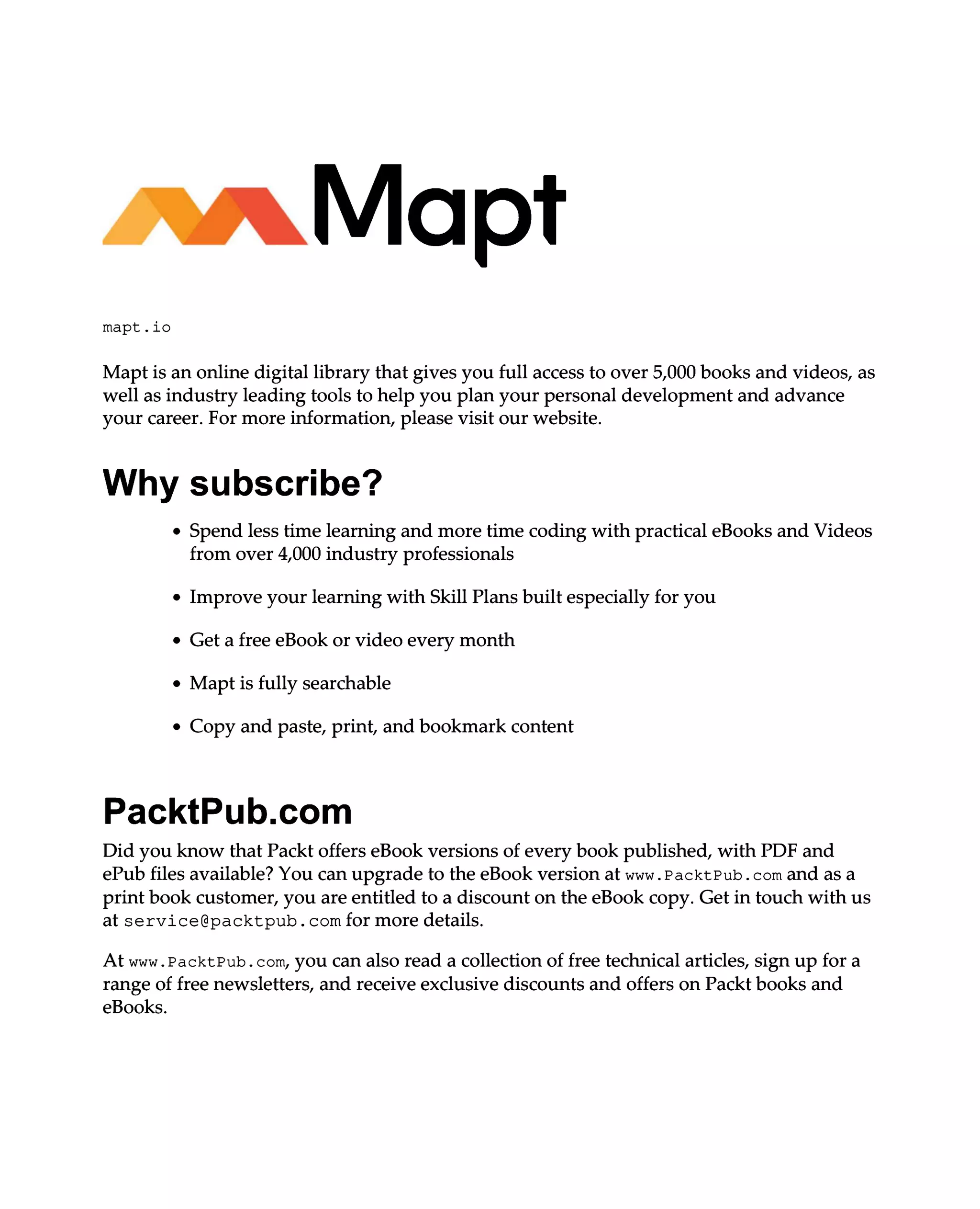 mapt.io
Mapt is an online digital library that gives you full access to over 5,000 books and videos, as
well as industry leading tools to help you plan your personal development and advance
your career. For more information, please visit our website.
Why subscribe?
Spend less time learning and more time coding with practical eBooks and Videos
from over 4,000 industry professionals
Improve your learning with Skill Plans built especially for you
Get a free eBook or video every month
Mapt is fully searchable
Copy and paste, print, and bookmark content
PacktPub.com
Did you know that Packt offers eBook versions of every book published, with PDF and
ePub files available? You can upgrade to the eBook version at www.PacktPub.com and as a
print book customer, you are entitled to a discount on the eBook copy. Get in touch with us
at service@packtpub.com for more details.
At www.PacktPub.com, you can also read a collection of free technical articles, sign up for a
range of free newsletters, and receive exclusive discounts and offers on Packt books and
eBooks.
 