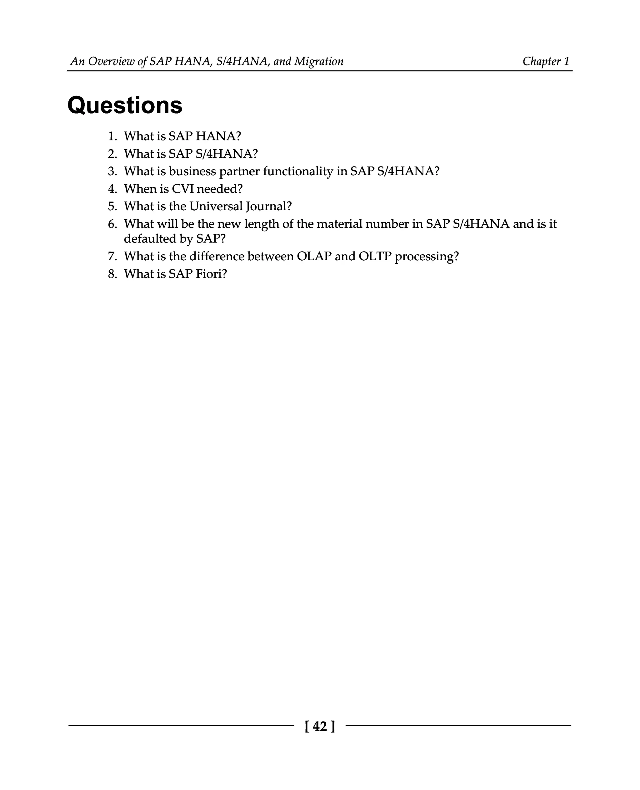 An Overview of SAP HANA, S/4HANA, and Migration Chapter 1
Questions
1. What is SAP HANA?
2. What is SAPS/4HANA?
3. What is business partner functionality in SAPS/4HANA?
4. When is CVI needed?
5. What is the Universal Journal?
6. What will be the new length of the material number in SAPS/4HANA and is it
defaulted by SAP?
7. What is the difference between OLAP and OLTP processing?
8. What is SAP Fiori?
[42]
 
