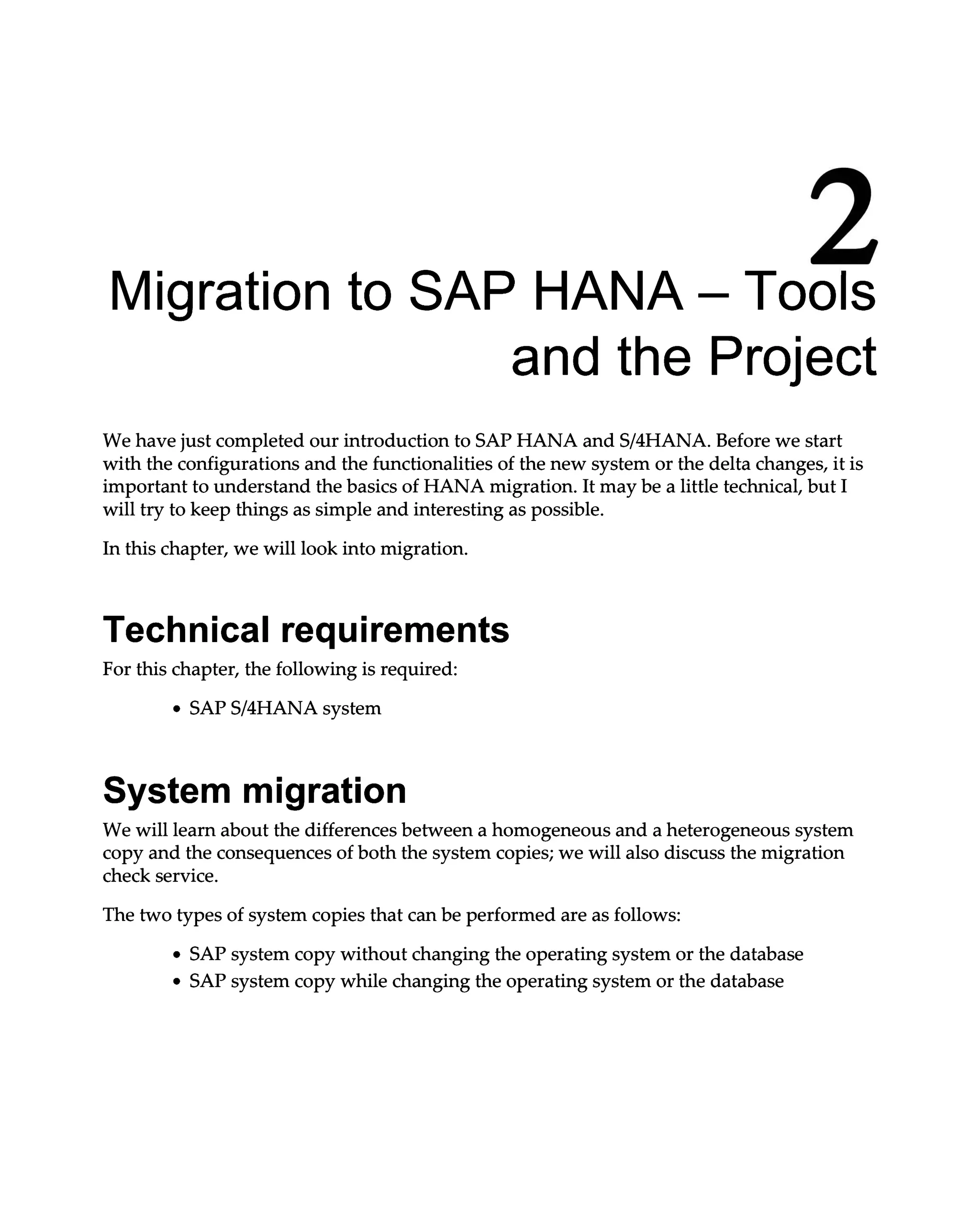 2
Migration to SAP HANA – Tools
and the Project
We have just completed our introduction to SAP HANA and S/4HANA. Before we start
with the configurations and the functionalities of the new system or the delta changes, it is
important to understand the basics of HANA migration. It may be a little technical, but I
will try to keep things as simple and interesting as possible.
In this chapter, we will look into migration.
Technical requirements
For this chapter, the following is required:
SAPS/4HANA system
System migration
We will learn about the differences between a homogeneous and a heterogeneous system
copy and the consequences of both the system copies; we will also discuss the migration
check service.
The two types of system copies that can be performed are as follows:
SAP system copy without changing the operating system or the database
SAP system copy while changing the operating system or the database
 