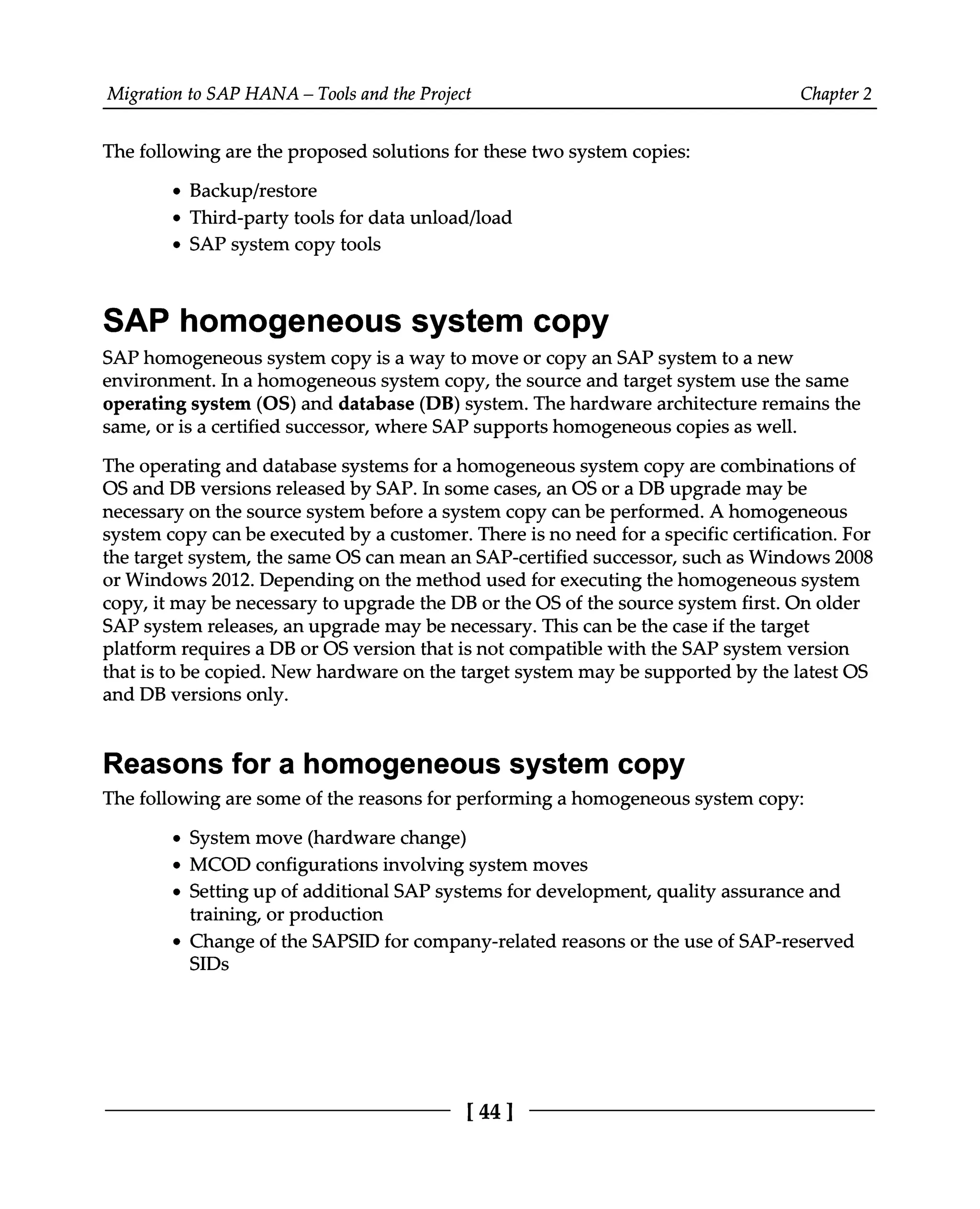 Migration to SAP HANA – Tools and the Project Chapter 2
The following are the proposed solutions for these two system copies:
Backup/restore
Third-party tools for data unload/load
SAP system copy tools
SAP homogeneous system copy
SAP homogeneous system copy is a way to move or copy an SAP system to a new
environment. In a homogeneous system copy, the source and target system use the same
operating system (OS) and database (DB) system. The hardware architecture remains the
same, or is a certified successor, where SAP supports homogeneous copies as well.
The operating and database systems for a homogeneous system copy are combinations of
OS and DB versions released by SAP. In some cases, an OS or a DB upgrade may be
necessary on the source system before a system copy can be performed. A homogeneous
system copy can be executed by a customer. There is no need for a specific certification. For
the target system, the same OS can mean an SAP-certified successor, such as Windows 2008
or Windows 2012. Depending on the method used for executing the homogeneous system
copy, it may be necessary to upgrade the DB or the OS of the source system first. On older
SAP system releases, an upgrade may be necessary. This can be the case if the target
platform requires a DB or OS version that is not compatible with the SAP system version
that is to be copied. New hardware on the target system may be supported by the latest OS
and DB versions only.
Reasons for a homogeneous system copy
The following are some of the reasons for performing a homogeneous system copy:
System move (hardware change)
MCOD configurations involving system moves
Setting up of additional SAP systems for development, quality assurance and
training, or production
Change of the SAPSID for company-related reasons or the use of SAP-reserved
SIDs
[44]
 