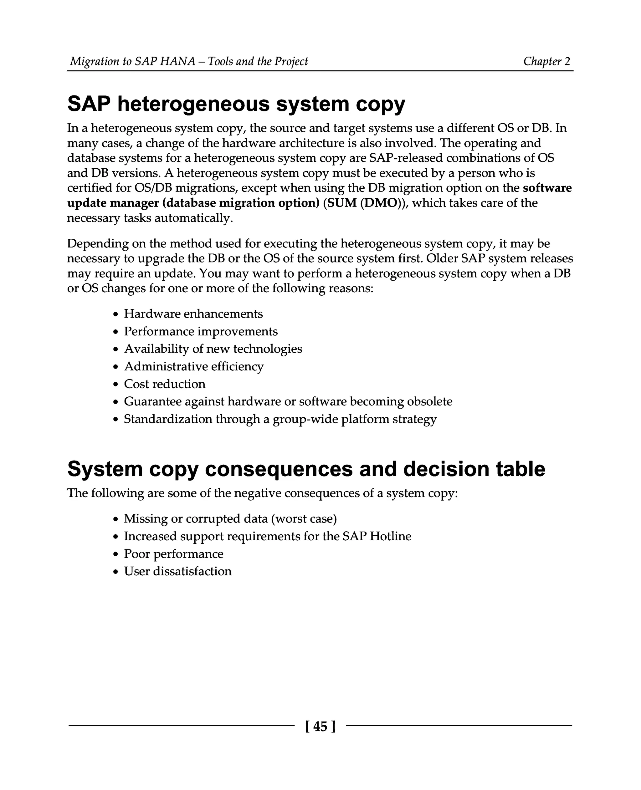 Migration to SAP HANA – Tools and the Project Chapter 2
SAP heterogeneous system copy
In a heterogeneous system copy, the source and target systems use a different OS or DB. In
many cases, a change of the hardware architecture is also involved. The operating and
database systems for a heterogeneous system copy are SAP-released combinations of OS
and DB versions. A heterogeneous system copy must be executed by a person who is
certified for OS/DB migrations, except when using the DB migration option on the software
update manager (database migration option) (SUM (DMO)), which takes care of the
necessary tasks automatically.
Depending on the method used for executing the heterogeneous system copy, it may be
necessary to upgrade the DB or the OS of the source system first. Older SAP system releases
may require an update. You may want to perform a heterogeneous system copy when a DB
or OS changes for one or more of the following reasons:
Hardware enhancements
Performance improvements
Availability of new technologies
Administrative efficiency
Cost reduction
Guarantee against hardware or software becoming obsolete
Standardization through a group-wide platform strategy
System copy consequences and decision table
The following are some of the negative consequences of a system copy:
Missing or corrupted data (worst case)
Increased support requirements for the SAP Hotline
Poor performance
User dissatisfaction
[45]
 