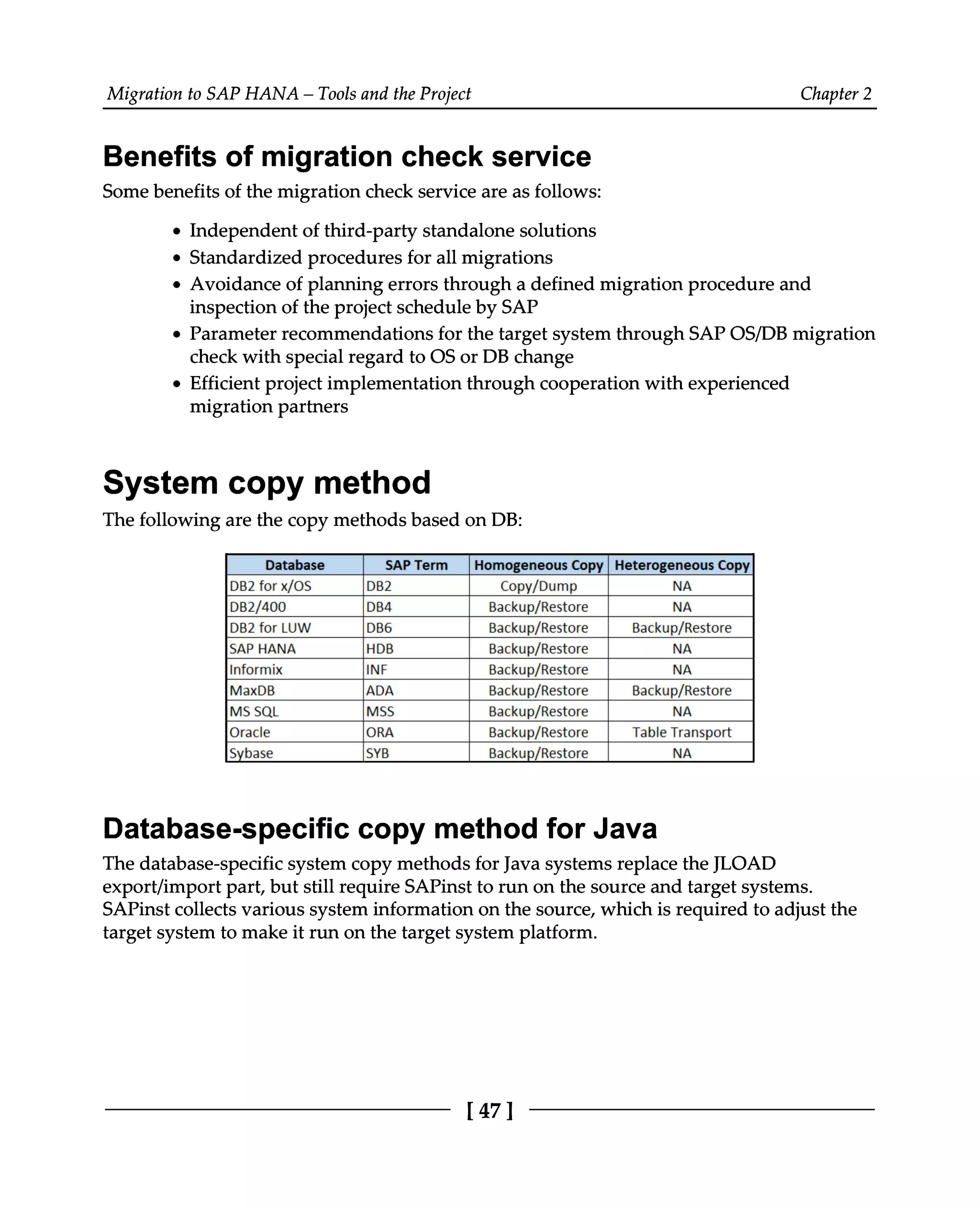 Migration to SAP HANA – Tools and the Project Chapter 2
Benefits of migration check service
Some benefits of the migration check service are as follows:
Independent of third-party standalone solutions
Standardized procedures for all migrations
Avoidance of planning errors through a defined migration procedure and
inspection of the project schedule by SAP
Parameter recommendations for the target system through SAP OS/DB migration
check with special regard to OS or DB change
Efficient project implementation through cooperation with experienced
migration partners
System copy method
The following are the copy methods based on DB:
Database-specific copy method for Java
The database-specific system copy methods for Java systems replace the JLOAD
export/import part, but still require SAPinst to run on the source and target systems.
SAPinst collects various system information on the source, which is required to adjust the
target system to make it run on the target system platform.
[47]
 