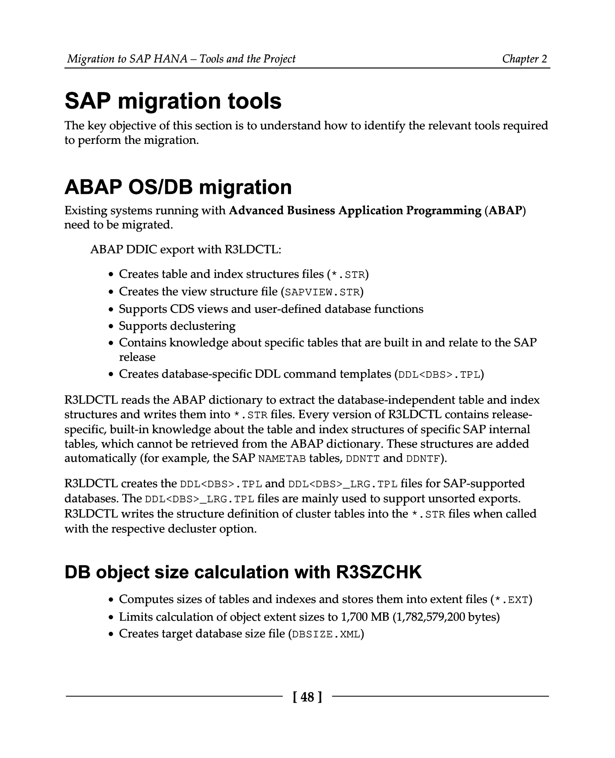 Migration to SAP HANA – Tools and the Project Chapter 2
SAP migration tools
The key objective of this section is to understand how to identify the relevant tools required
to perform the migration.
ABAP OS/DB migration
Existing systems running with Advanced Business Application Programming (ABAP)
need to be migrated.
ABAPDDIC export with R3LDCTL:
Creates table and index structures files (*.STR)
Creates the view structure file (SAPVIEW.STR)
Supports CDS views and user-defined database functions
Supports declustering
Contains knowledge about specific tables that are built in and relate to the SAP
release
Creates database-specific DDL command templates (DDL<DBS>.TPL)
R3LDCTL reads the ABAP dictionary to extract the database-independent table and index
structures and writes them into *.STR files. Every version of R3LDCTL contains release
specific, built-in knowledge about the table and index structures of specific SAP internal
tables, which cannot be retrieved from the ABAP dictionary. These structures are added
automatically (for example, the SAP NAMETAB tables, DDNTT and DDNTF).
R3LDCTL creates the DDL<DBS>.TPL and DDL<DBS>_LRG.TPL files for SAP-supported
databases. The DDL<DBS>_LRG.TPL files are mainly used to support unsorted exports.
R3LDCTL writes the structure definition of cluster tables into the *.STR files when called
with the respective decluster option.
DB object size calculation with R3SZCHK
Computes sizes of tables and indexes and stores them into extent files (*.EXT)
Limits calculation of object extent sizes to 1,700 MB (1,782,579,200 bytes)
Creates target database size file (DBSIZE.XML)
[48]
 