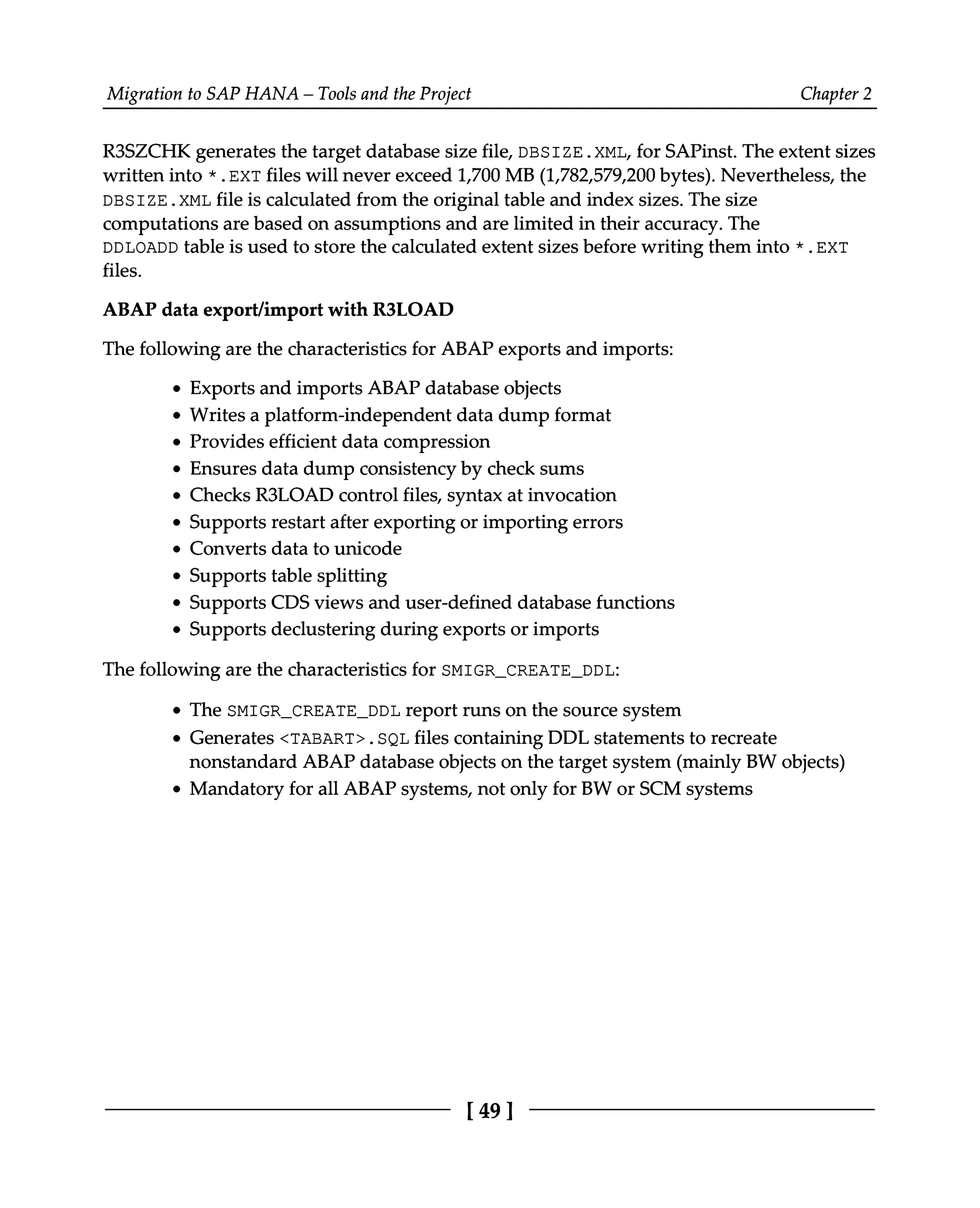 Migration to SAP HANA – Tools and the Project Chapter 2
R3SZCHK generates the target database size file, DBSIZE.XML, for SAPinst. The extent sizes
written into *.EXT files will never exceed 1,700 MB (1,782,579,200 bytes). Nevertheless, the
DBSIZE.XML file is calculated from the original table and index sizes. The size
computations are based on assumptions and are limited in their accuracy. The
DDLOADD table is used to store the calculated extent sizes before writing them into *.EXT
files.
ABAP data export/import with R3LOAD
The following are the characteristics for ABAP exports and imports:
Exports and imports ABAP database objects
Writes a platform-independent data dump format
Provides efficient data compression
Ensures data dump consistency by check sums
Checks R3LOAD control files, syntax at invocation
Supports restart after exporting or importing errors
Converts data to unicode
Supports table splitting
Supports CDS views and user-defined database functions
Supports declustering during exports or imports
The following are the characteristics for SMIGR_CREATE_DDL:
The SMIGR_CREATE_DDL report runs on the source system
Generates <TABART>.SQL files containing DDL statements to recreate
nonstandard ABAP database objects on the target system (mainly BW objects)
Mandatory for all ABAP systems, not only for BW or SCM systems
[49]
 