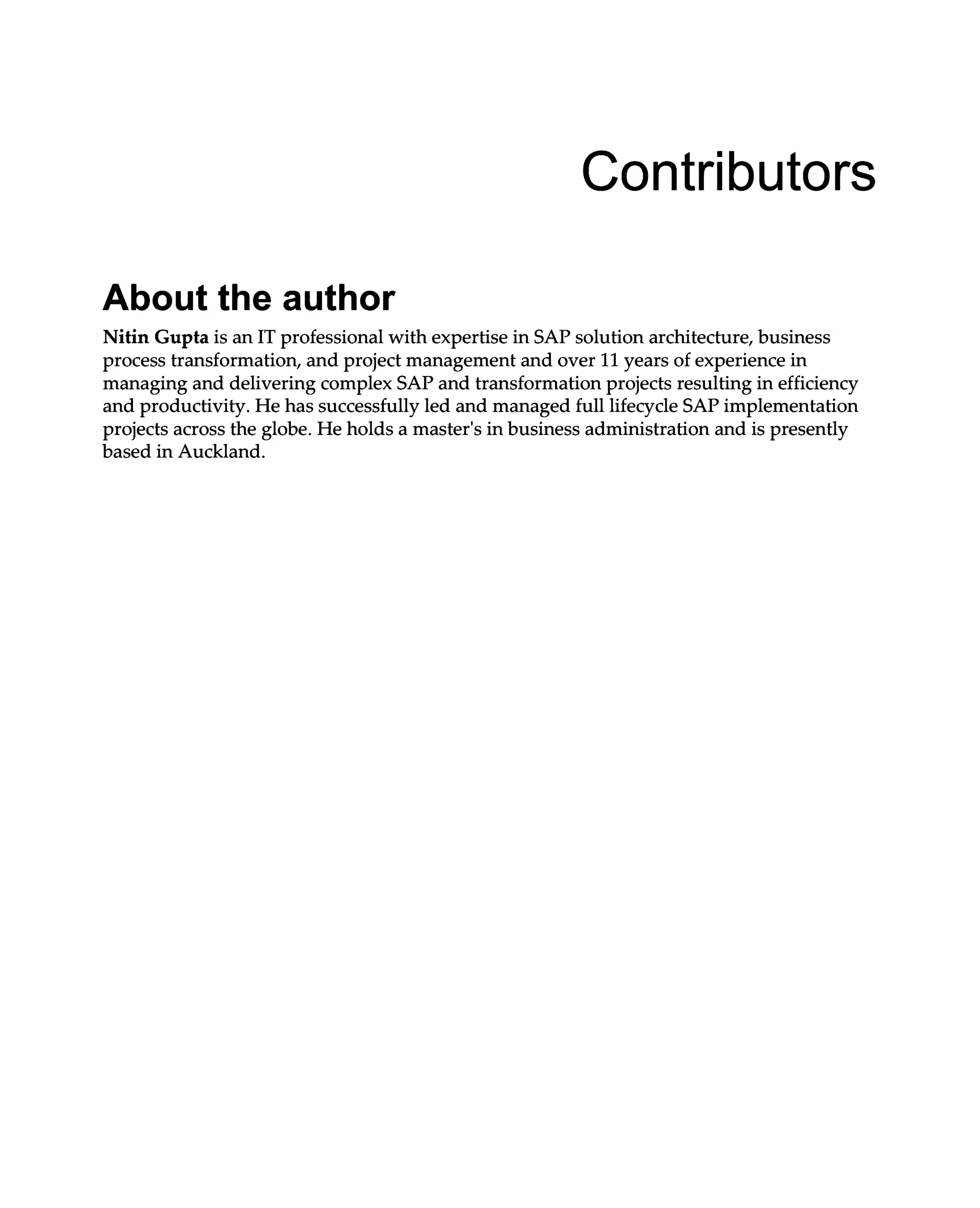Contributors
About the author
Nitin Gupta is an IT professional with expertise in SAP solution architecture, business
process transformation, and project management and over 11 years of experience in
managing and delivering complex SAP and transformation projects resulting in efficiency
and productivity. He has successfully led and managed full lifecycle SAP implementation
projects across the globe. He holds a master's in business administration and is presently
based in Auckland.
 