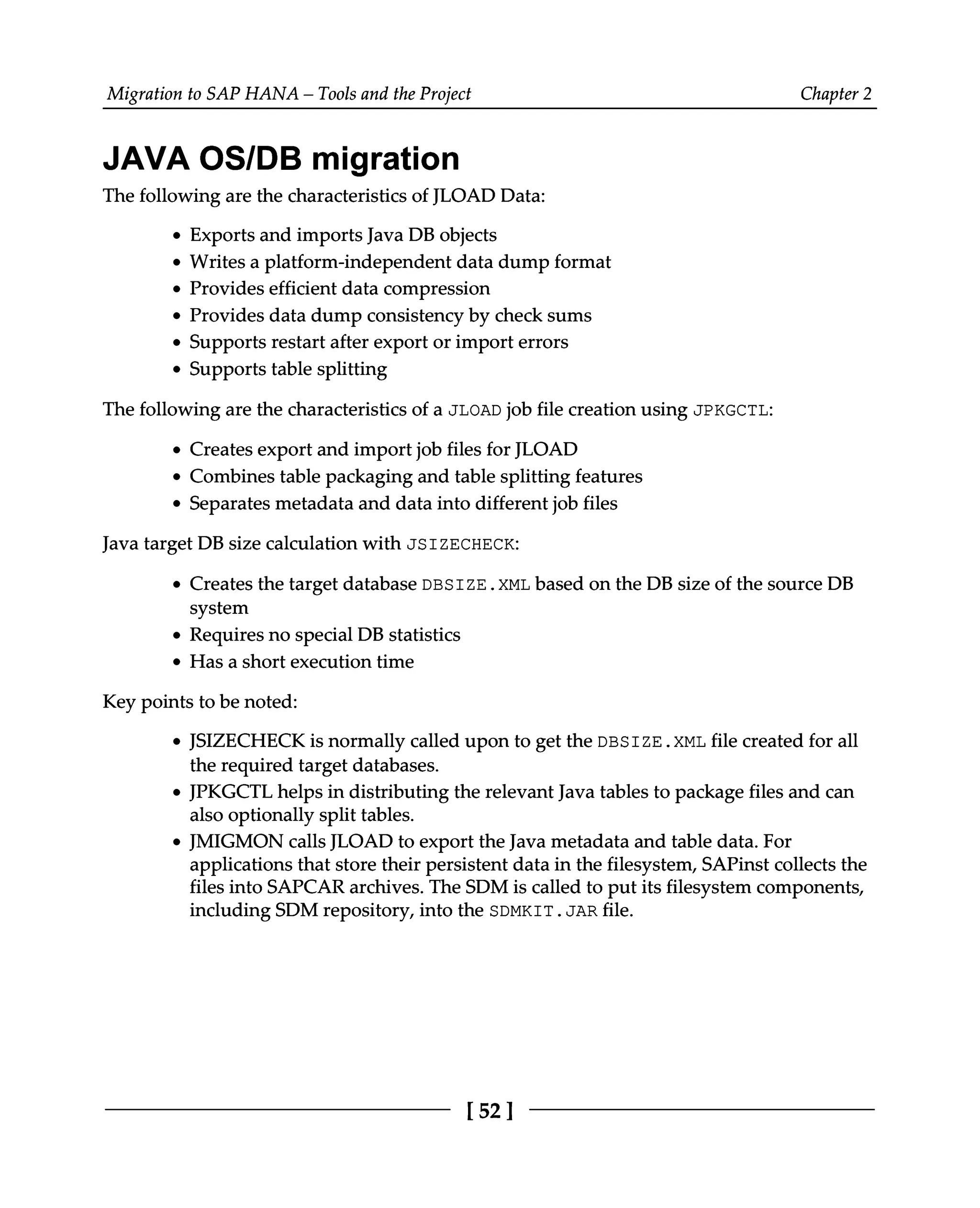 Migration to SAP HANA – Tools and the Project Chapter 2
JAVA OS/DB migration
The following are the characteristics of JLOAD Data:
Exports and imports Java DB objects
Writes a platform-independent data dump format
Provides efficient data compression
Provides data dump consistency by check sums
Supports restart after export or import errors
Supports table splitting
The following are the characteristics of a JLOAD job file creation using JPKGCTL:
Creates export and import job files for JLOAD
Combines table packaging and table splitting features
Separates metadata and data into different job files
Java target DB size calculation with JSIZECHECK:
Creates the target database DBSIZE.XML based on the DB size of the source DB
system
Requires no special DB statistics
Has a short execution time
Key points to be noted:
JSIZECHECK is normally called upon to get the DBSIZE.XML file created for all
the required target databases.
JPKGCTL helps in distributing the relevant Java tables to package files and can
also optionally split tables.
JMIGMON calls JLOAD to export the Java metadata and table data. For
applications that store their persistent data in the filesystem, SAPinst collects the
files into SAPCAR archives. The SDM is called to put its filesystem components,
including SDM repository, into the SDMKIT.JAR file.
[52]
 