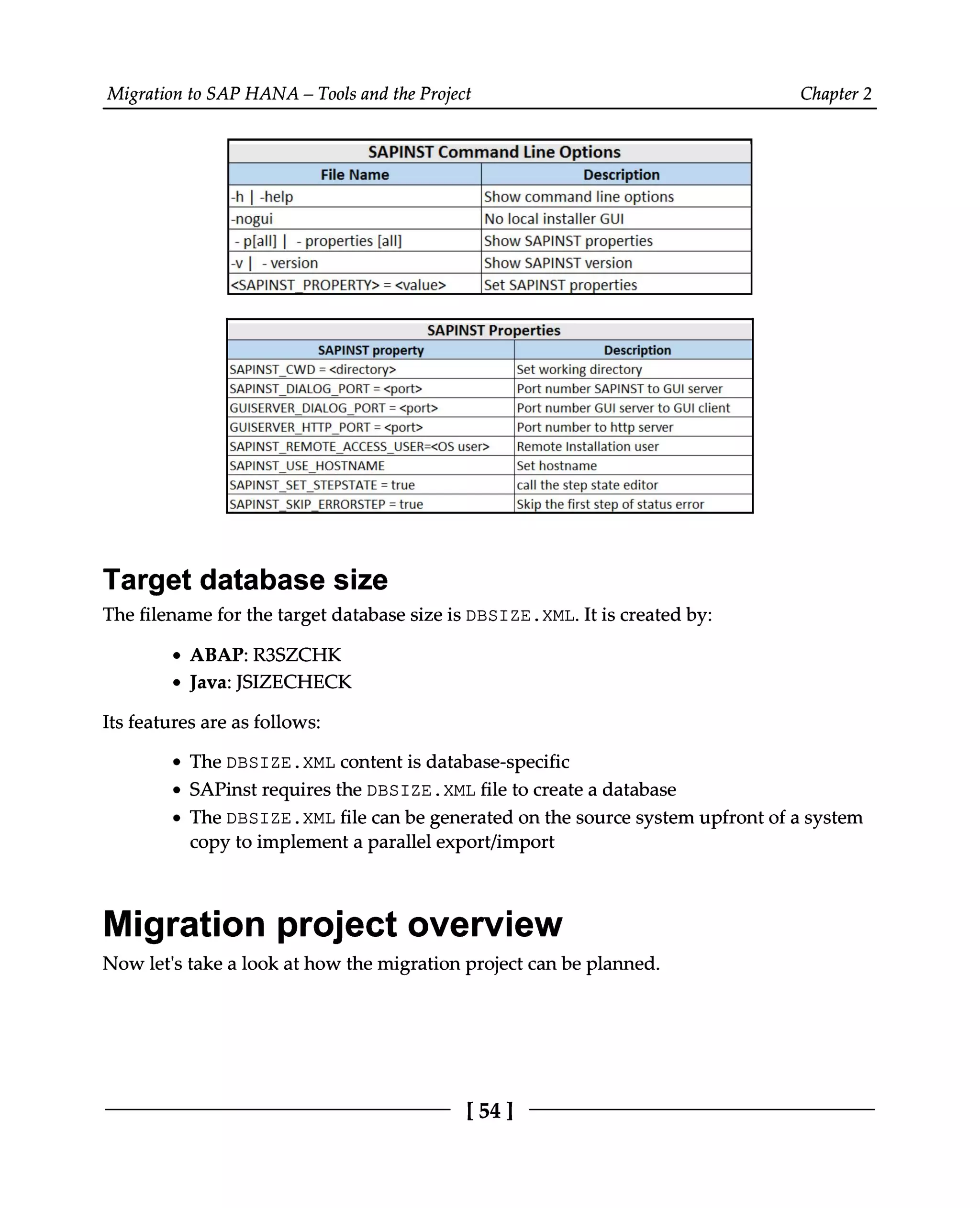 Migration to SAP HANA – Tools and the Project Chapter 2
Target database size
The filename for the target database size is DBSIZE.XML. It is created by:
ABAP: R3SZCHK
Java: JSIZECHECK
Its features are as follows:
The DBSIZE.XML content is database-specific
SAPinst requires the DBSIZE.XML file to create a database
The DBSIZE.XML file can be generated on the source system upfront of a system
copy to implement a parallel export/import
Migration project overview
Now let's take a look at how the migration project can be planned.
[54]
 