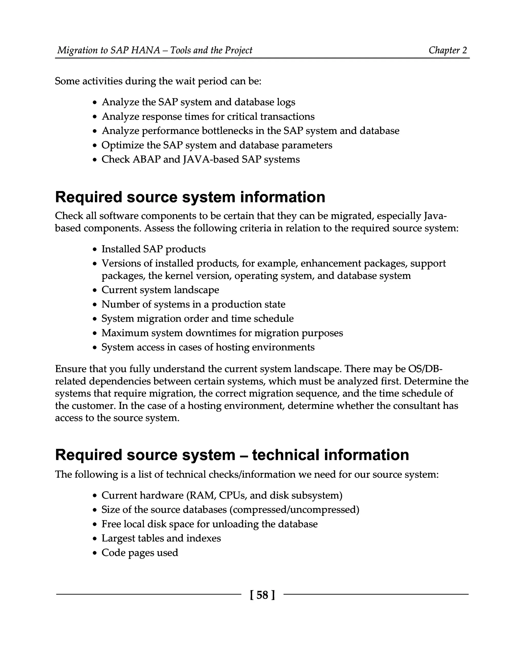Migration to SAP HANA – Tools and the Project Chapter 2
Some activities during the wait period can be:
Analyze the SAP system and database logs
Analyze response times for critical transactions
Analyze performance bottlenecks in the SAP system and database
Optimize the SAP system and database parameters
Check ABAP and JAVA-based SAP systems
Required source system information
Check all software components to be certain that they can be migrated, especially Java
based components. Assess the following criteria in relation to the required source system:
Installed SAP products
Versions of installed products, for example, enhancement packages, support
packages, the kernel version, operating system, and database system
Current system landscape
Number of systems in a production state
System migration order and time schedule
Maximum system downtimes for migration purposes
System access in cases of hosting environments
Ensure that you fully understand the current system landscape. There may be OS/DB
related dependencies between certain systems, which must be analyzed first. Determine the
systems that require migration, the correct migration sequence, and the time schedule of
the customer. In the case of a hosting environment, determine whether the consultant has
access to the source system.
Required source system ‒ technical information
The following is a list of technical checks/information we need for our source system:
Current hardware (RAM, CPUs, and disk subsystem)
Size of the source databases (compressed/uncompressed)
Free local disk space for unloading the database
Largest tables and indexes
Code pages used
[58]
 