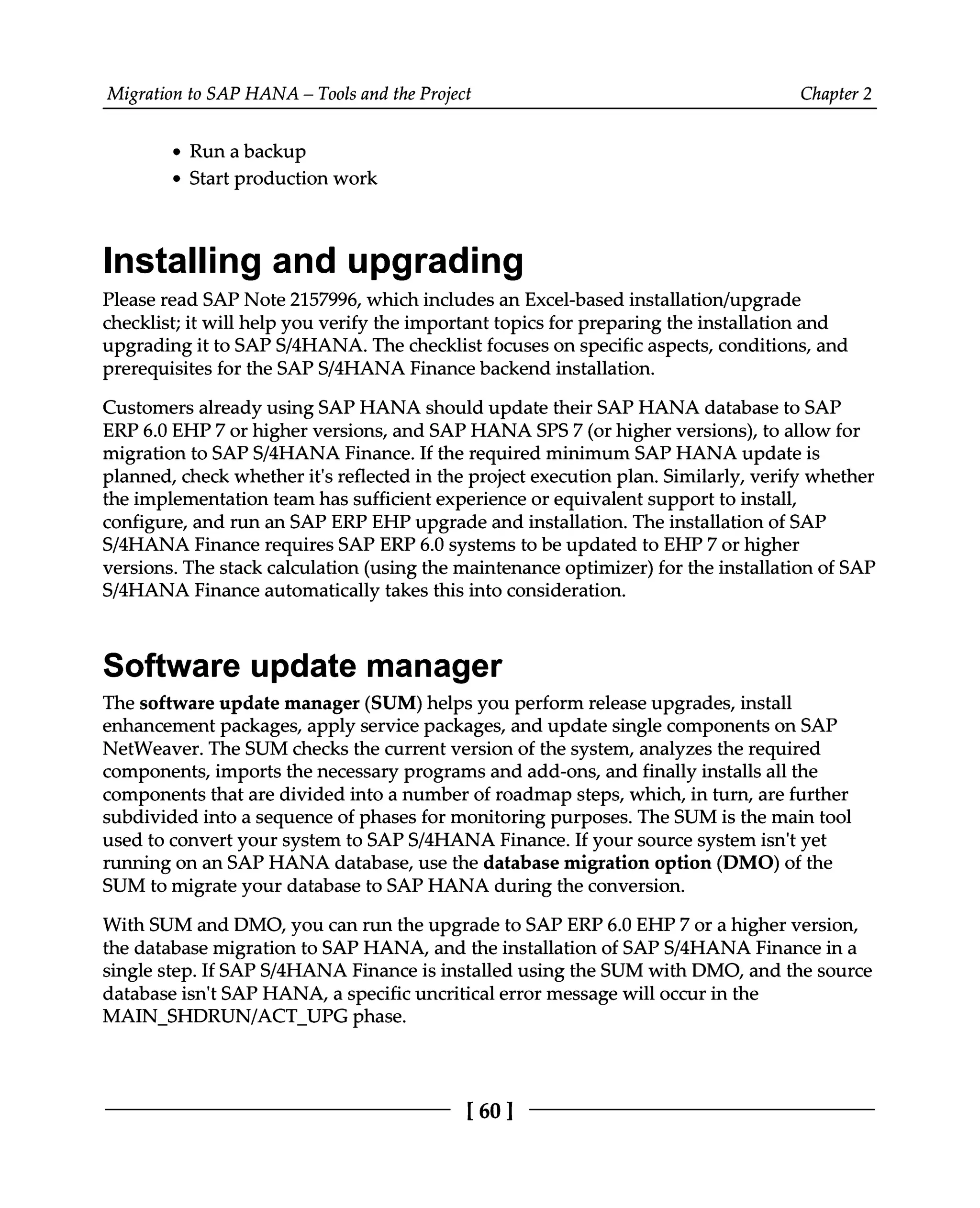 Migration to SAP HANA – Tools and the Project Chapter 2
Run a backup
Start production work
Installing and upgrading
Please read SAP Note 2157996, which includes an Excel-based installation/upgrade
checklist; it will help you verify the important topics for preparing the installation and
upgrading it to SAPS/4HANA. The checklist focuses on specific aspects, conditions, and
prerequisites for the SAPS/4HANA Finance backend installation.
Customers already using SAP HANA should update their SAP HANA database to SAP
ERP 6.0 EHP7 or higher versions, and SAP HANA SPS 7 (or higher versions), to allow for
migration to SAPS/4HANA Finance. If the required minimum SAP HANA update is
planned, check whether it's reflected in the project execution plan. Similarly, verify whether
the implementation team has sufficient experience or equivalent support to install,
configure, and run an SAP ERP EHP upgrade and installation. The installation of SAP
S/4HANA Finance requires SAP ERP 6.0 systems to be updated to EHP7 or higher
versions. The stack calculation (using the maintenance optimizer) for the installation of SAP
S/4HANA Finance automatically takes this into consideration.
Software update manager
The software update manager (SUM) helps you perform release upgrades, install
enhancement packages, apply service packages, and update single components on SAP
NetWeaver. The SUM checks the current version of the system, analyzes the required
components, imports the necessary programs and add-ons, and finally installs all the
components that are divided into a number of roadmap steps, which, in turn, are further
subdivided into a sequence of phases for monitoring purposes. The SUM is the main tool
used to convert your system to SAPS/4HANA Finance. If your source system isn't yet
running on an SAP HANA database, use the database migration option (DMO) of the
SUM to migrate your database to SAP HANA during the conversion.
With SUM and DMO, you can run the upgrade to SAP ERP 6.0 EHP 7 or a higher version,
the database migration to SAP HANA, and the installation of SAPS/4HANA Finance in a
single step. If SAPS/4HANA Finance is installed using the SUM with DMO, and the source
database isn't SAP HANA, a specific uncritical error message will occur in the
MAIN_SHDRUN/ACT_UPG phase.
[60 ]
 