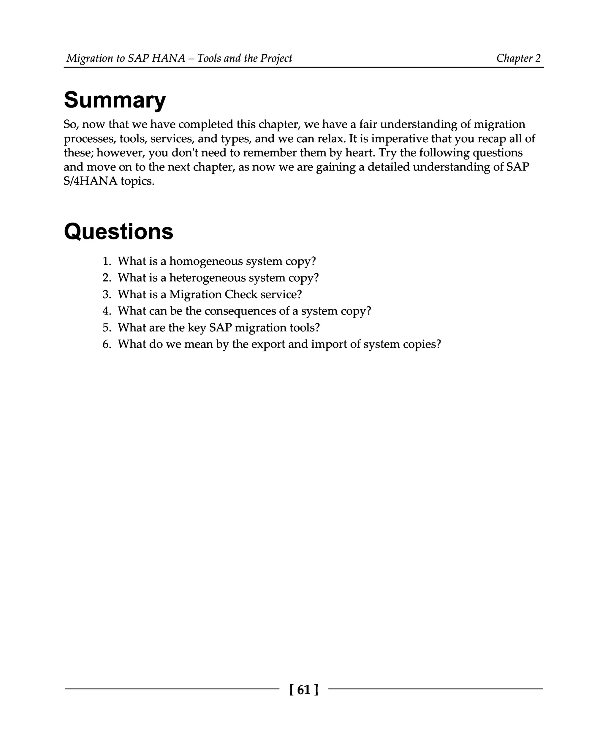 Migration to SAP HANA – Tools and the Project Chapter 2
Summary
So, now that we have completed this chapter, we have a fair understanding of migration
processes, tools, services, and types, and we can relax. It is imperative that you recap all of
these; however, you don't need to remember them by heart. Try the following questions
and move on to the next chapter, as now we are gaining a detailed understanding of SAP
S/4HANA topics.
Questions
What is a homogeneous system copy?
What is a heterogeneous system copy?
What is a Migration Check service?
What can be the consequences of a system copy?
What are the key SAP migration tools?
What do we mean by the export and import of system copies?
1.
2.
3.
4.
5.
6.
[61 ]
 