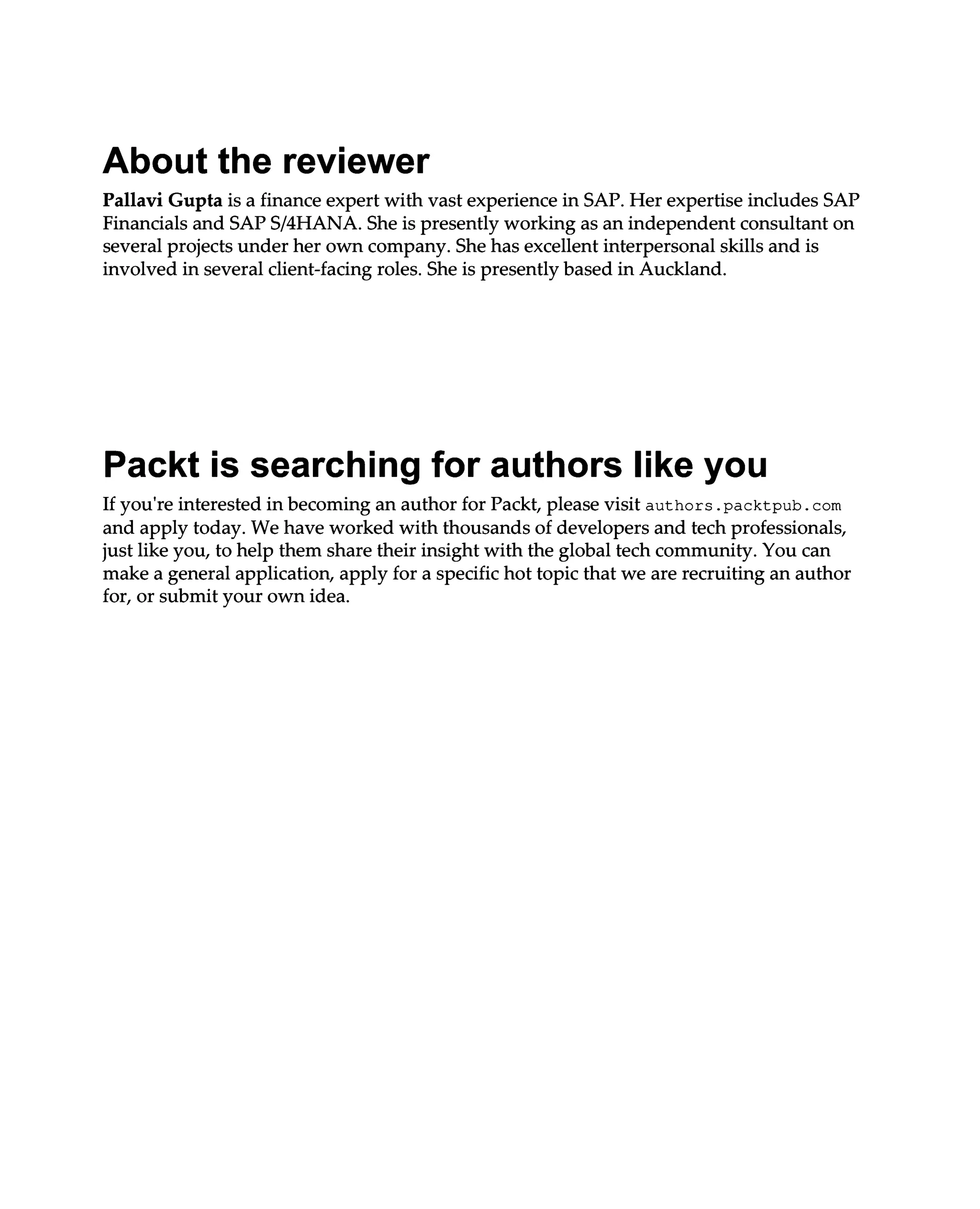 About the reviewer
Pallavi Gupta is a finance expert with vast experience in SAP. Her expertise includes SAP
Financials and SAPS/4HANA. She is presently working as an independent consultant on
several projects under her own company. She has excellent interpersonal skills and is
involved in several client-facing roles. She is presently based in Auckland.
Packt is searching for authors like you
If you're interested in becoming an author for Packt, please visit authors.packtpub.com
and apply today. We have worked with thousands of developers and tech professionals,
just like you, to help them share their insight with the global tech community. You can
make a general application, apply for a specific hot topic that we are recruiting an author
for, or submit your own idea.
 