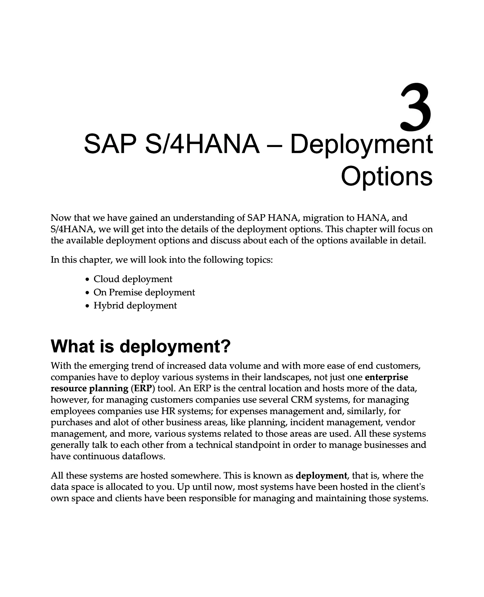 3
SAP S/4HANA – Deployment
Options
Now that we have gained an understanding of SAP HANA, migration to HANA, and
S/4HANA, we will get into the details of the deployment options. This chapter will focus on
the available deployment options and discuss about each of the options available in detail.
In this chapter, we will look into the following topics:
Cloud deployment
On Premise deployment
Hybrid deployment
What is deployment?
With the emerging trend of increased data volume and with more ease of end customers,
companies have to deploy various systems in their landscapes, not just one enterprise
resource planning (ERP) tool. An ERP is the central location and hosts more of the data,
however, for managing customers companies use several CRM systems, for managing
employees companies use HR systems; for expenses management and, similarly, for
purchases and alot of other business areas, like planning, incident management, vendor
management, and more, various systems related to those areas are used. All these systems
generally talk to each other from a technical standpoint in order to manage businesses and
have continuous dataflows.
All these systems are hosted somewhere. This is known as deployment, that is, where the
data space is allocated to you. Up until now, most systems have been hosted in the client's
own space and clients have been responsible for managing and maintaining those systems.
 