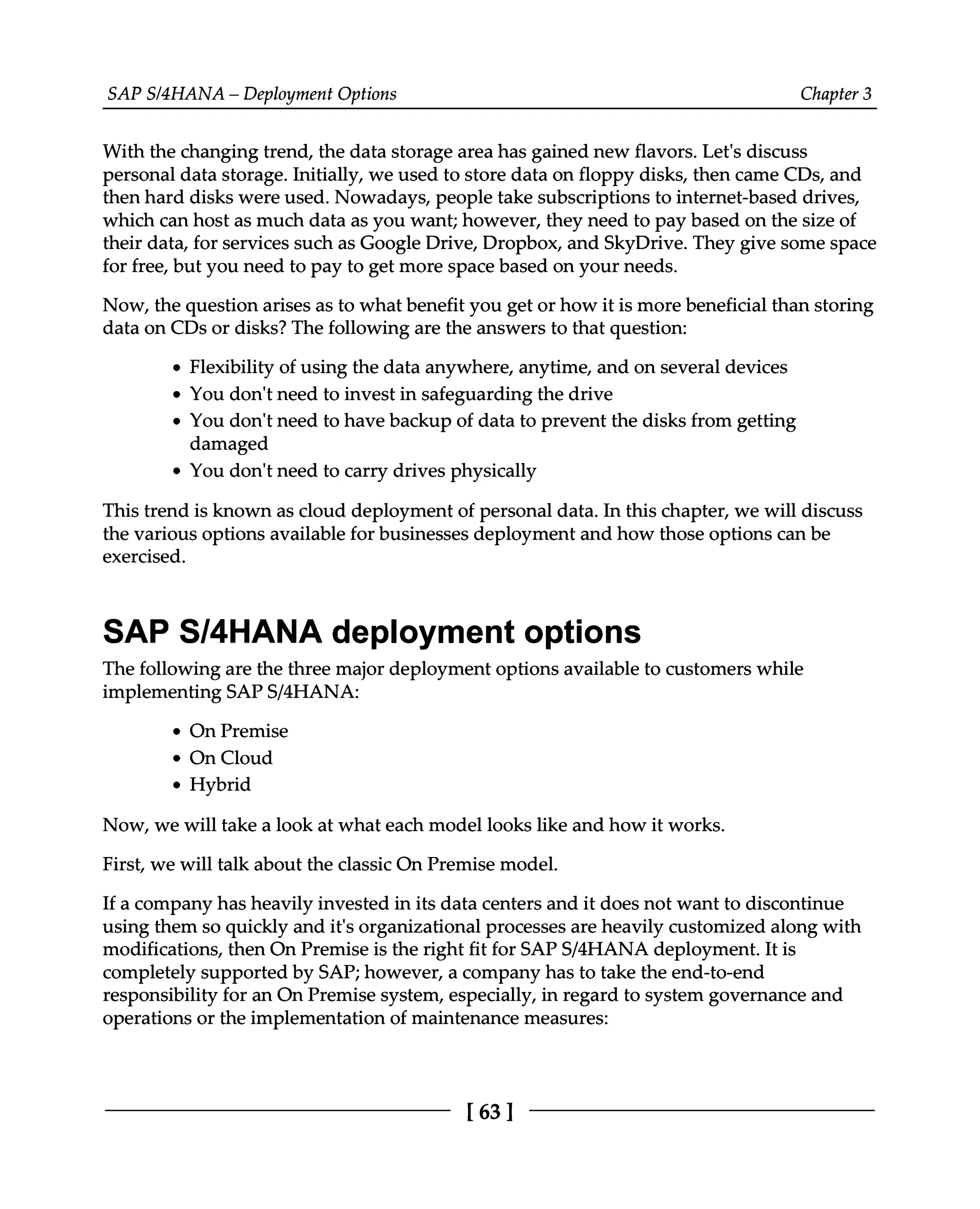 SAPS/4HANA – Deployment Options Chapter 3
With the changing trend, the data storage area has gained new flavors. Let's discuss
personal data storage. Initially, we used to store data on floppy disks, then came CDs, and
then hard disks were used. Nowadays, people take subscriptions to internet-based drives,
which can host as much data as you want; however, they need to pay based on the size of
their data, for services such as Google Drive, Dropbox, and SkyDrive. They give some space
for free, but you need to pay to get more space based on your needs.
Now, the question arises as to what benefit you get or how it is more beneficial than storing
data on CDs or disks? The following are the answers to that question:
Flexibility of using the data anywhere, anytime, and on several devices
You don't need to invest in safeguarding the drive
You don't need to have backup of data to prevent the disks from getting
damaged
You don't need to carry drives physically
This trend is known as cloud deployment of personal data. In this chapter, we will discuss
the various options available for businesses deployment and how those options can be
exercised.
SAP S/4HANA deployment options
The following are the three major deployment options available to customers while
implementing SAPS/4HANA:
On Premise
On Cloud
Hybrid
Now, we will take a look at what each model looks like and how it works.
First, we will talk about the classic On Premise model.
If a company has heavily invested in its data centers and it does not want to discontinue
using them so quickly and it's organizational processes are heavily customized along with
modifications, then On Premise is the right fit for SAPS/4HANA deployment. It is
completely supported by SAP; however, a company has to take the end-to-end
responsibility for an On Premise system, especially, in regard to system governance and
operations or the implementation of maintenance measures:
[63 ]
 