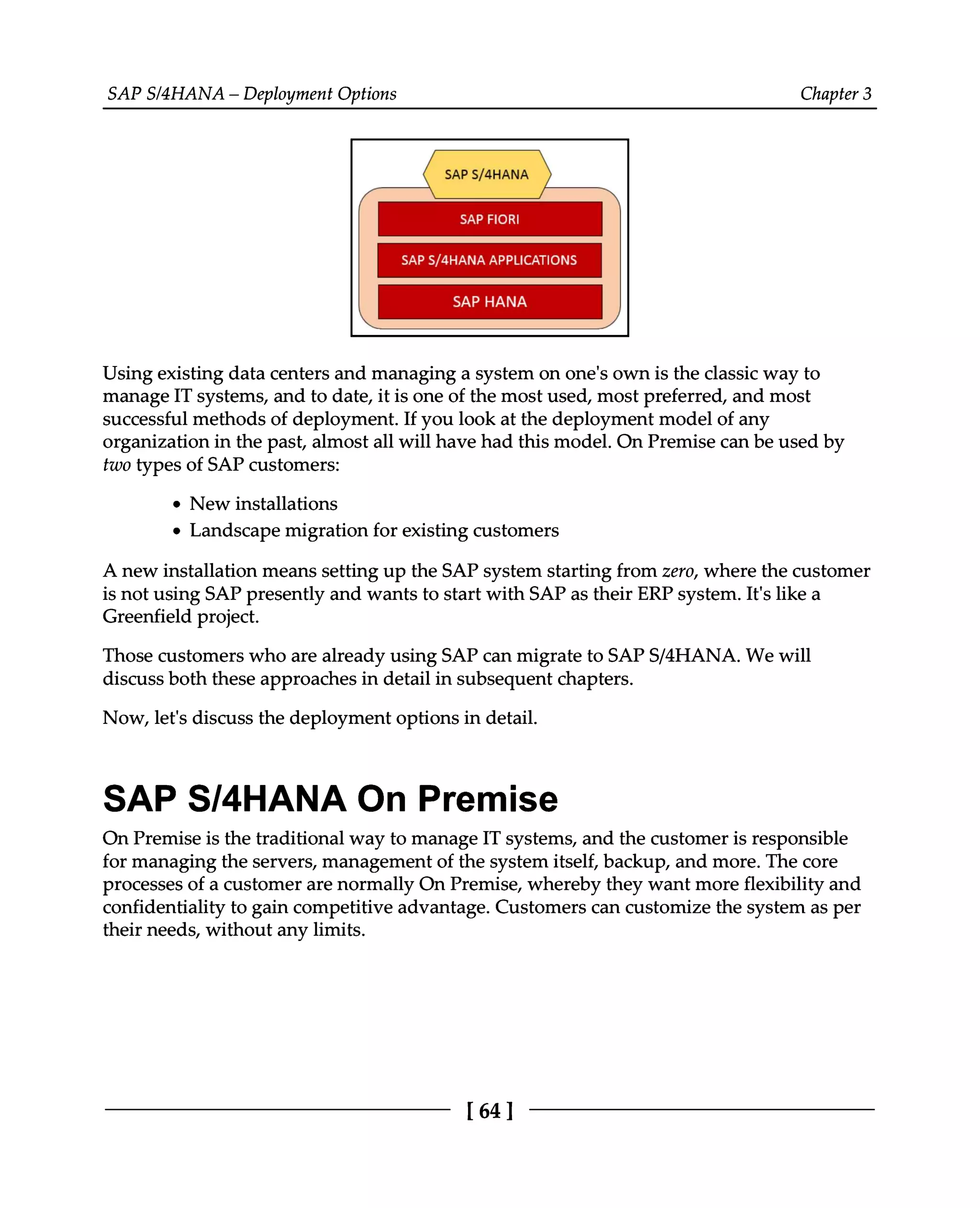 SAPS/4HANA – Deployment Options Chapter 3
Using existing data centers and managing a system on one's own is the classic way to
manage IT systems, and to date, it is one of the most used, most preferred, and most
successful methods of deployment. If you look at the deployment model of any
organization in the past, almost all will have had this model. On Premise can be used by
two types of SAP customers:
New installations
Landscape migration for existing customers
A new installation means setting up the SAP system starting from zero, where the customer
is not using SAP presently and wants to start with SAP as their ERP system. It's like a
Greenfield project.
Those customers who are already using SAP can migrate to SAPS/4HANA. We will
discuss both these approaches in detail in subsequent chapters.
Now, let's discuss the deployment options in detail.
SAP S/4HANA On Premise
On Premise is the traditional way to manage IT systems, and the customer is responsible
for managing the servers, management of the system itself, backup, and more. The core
processes of a customer are normally On Premise, whereby they want more flexibility and
confidentiality to gain competitive advantage. Customers can customize the system as per
their needs, without any limits.
[64 ]
 