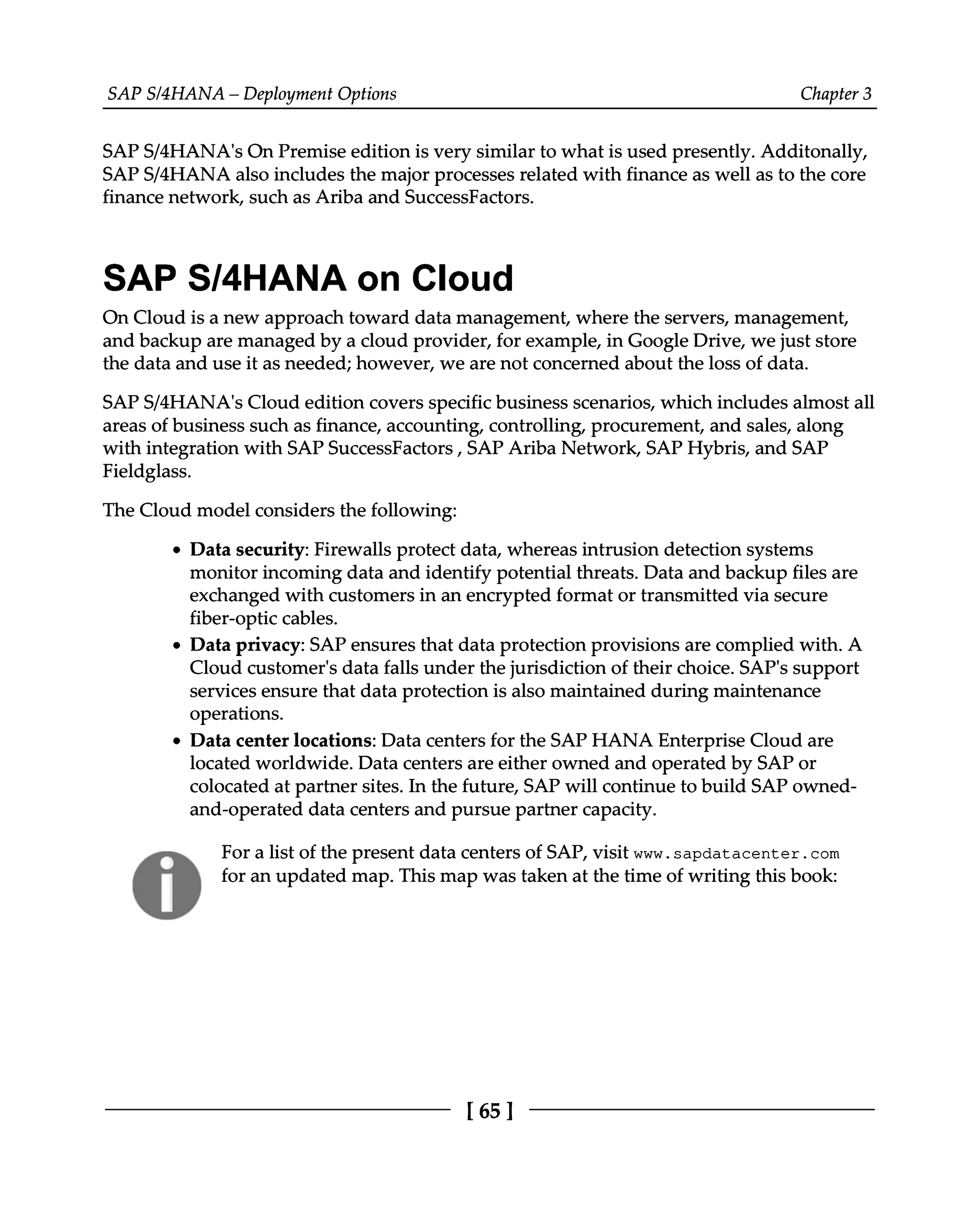 SAPS/4HANA – Deployment Options Chapter 3
SAPS/4HANA's On Premise edition is very similar to what is used presently. Additonally,
SAPS/4HANA also includes the major processes related with finance as well as to the core
finance network, such as Ariba and SuccessFactors.
SAP S/4HANA on Cloud
On Cloud is a new approach toward data management, where the servers, management,
and backup are managed by a cloud provider, for example, in Google Drive, we just store
the data and use it as needed; however, we are not concerned about the loss of data.
SAPS/4HANA's Cloud edition covers specific business scenarios, which includes almost all
areas of business such as finance, accounting, controlling, procurement, and sales, along
with integration with SAP SuccessFactors, SAP Ariba Network, SAP Hybris, and SAP
Fieldglass.
The Cloud model considers the following:
Data security: Firewalls protect data, whereas intrusion detection systems
monitor incoming data and identify potential threats. Data and backup files are
exchanged with customers in an encrypted format or transmitted via secure
fiber-optic cables.
Data privacy: SAP ensures that data protection provisions are complied with. A
Cloud customer's data falls under the jurisdiction of their choice. SAP's support
services ensure that data protection is also maintained during maintenance
operations.
Data center locations: Data centers for the SAP HANA Enterprise Cloud are
located worldwide. Data centers are either owned and operated by SAP or
colocated at partner sites. In the future, SAP will continue to build SAP owned
and-operated data centers and pursue partner capacity.
For a list of the present data centers of SAP, visit www.sapdatacenter.com
for an updated map. This map was taken at the time of writing this book:
[65 ]
 