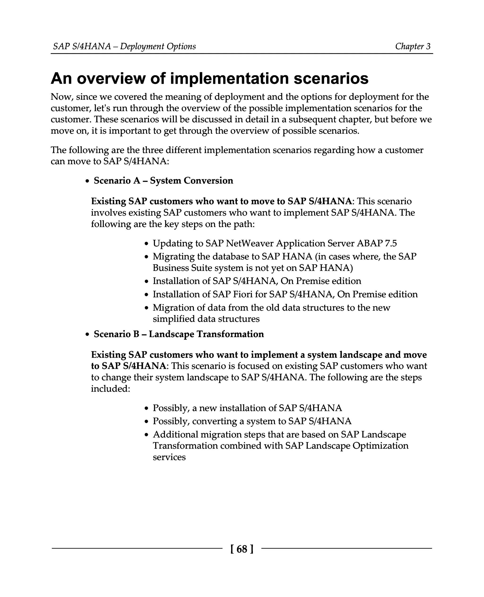 SAPS/4HANA – Deployment Options Chapter 3
An overview of implementation scenarios
Now, since we covered the meaning of deployment and the options for deployment for the
customer, let's run through the overview of the possible implementation scenarios for the
customer. These scenarios will be discussed in detail in a subsequent chapter, but before we
move on, it is important to get through the overview of possible scenarios.
The following are the three different implementation scenarios regarding how a customer
can move to SAPS/4HANA:
Scenario A ‒ System Conversion
Existing SAP customers who want to move to SAPS/4HANA: This scenario
involves existing SAP customers who want to implement SAPS/4HANA. The
following are the key steps on the path:
Updating to SAP NetWeaver Application Server ABAP 7.5
Migrating the database to SAP HANA (in cases where, the SAP
Business Suite system is not yet on SAP HANA)
Installation of SAPS/4HANA, On Premise edition
Installation of SAP Fiori for SAPS/4HANA, On Premise edition
Migration of data from the old data structures to the new
simplified data structures
Scenario B ‒ Landscape Transformation
Existing SAP customers who want to implement a system landscape and move
to SAPS/4HANA: This scenario is focused on existing SAP customers who want
to change their system landscape to SAPS/4HANA. The following are the steps
included:
Possibly, a new installation of SAPS/4HANA
Possibly, converting a system to SAPS/4HANA
Additional migration steps that are based on SAP Landscape
Transformation combined with SAP Landscape Optimization
services
[68 ]
 