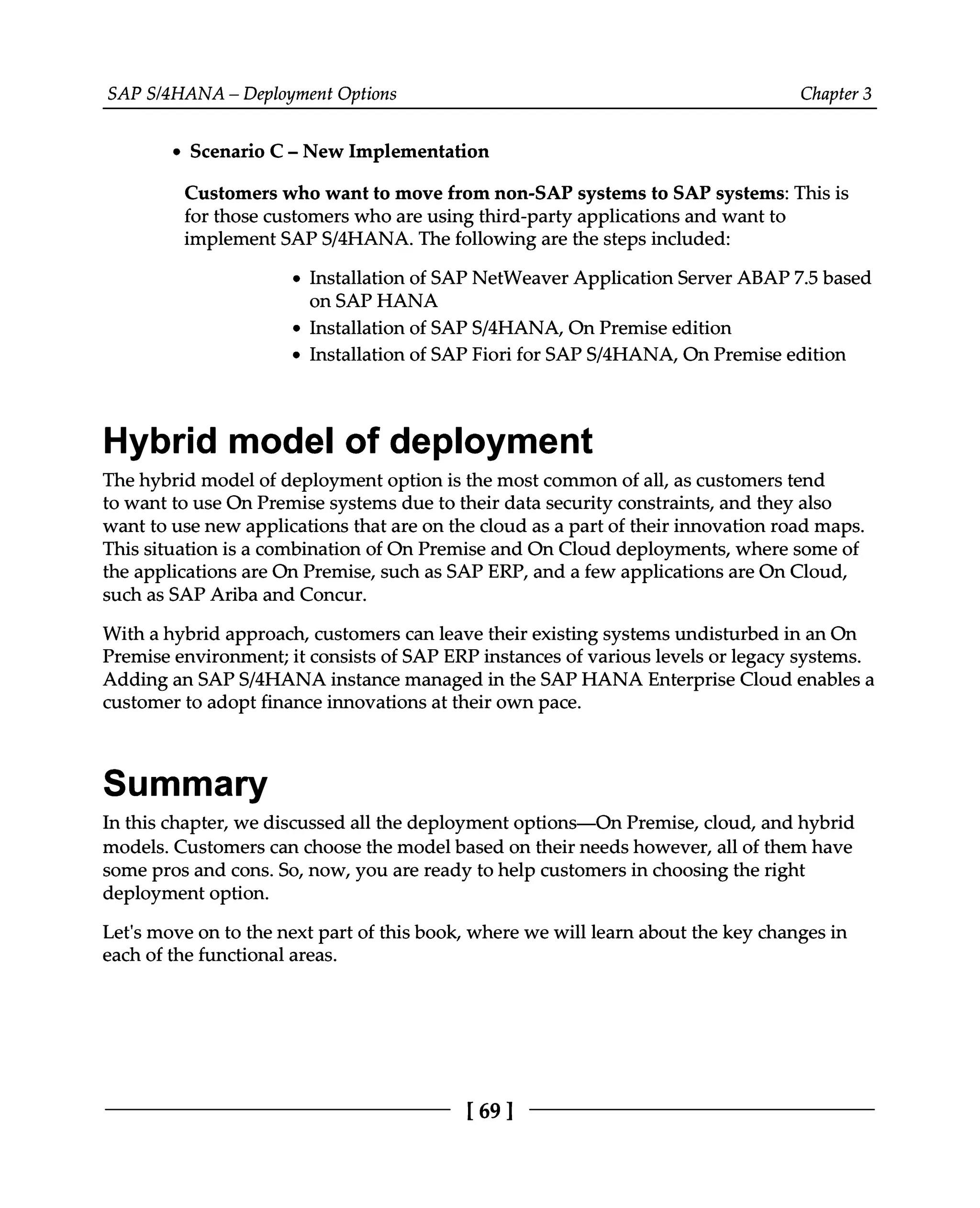 SAPS/4HANA – Deployment Options Chapter 3
Scenario C ‒ New Implementation
Customers who want to move from non-SAP systems to SAP systems: This is
for those customers who are using third-party applications and want to
implement SAPS/4HANA. The following are the steps included:
Installation of SAP NetWeaver Application Server ABAP 7.5 based
on SAP HANA
Installation of SAPS/4HANA, On Premise edition
Installation of SAP Fiori for SAPS/4HANA, On Premise edition
Hybrid model of deployment
The hybrid model of deployment option is the most common of all, as customers tend
to want to use On Premise systems due to their data security constraints, and they also
want to use new applications that are on the cloud as a part of their innovation road maps.
This situation is a combination of On Premise and On Cloud deployments, where some of
the applications are On Premise, such as SAP ERP, and a few applications are On Cloud,
such as SAP Ariba and Concur.
With a hybrid approach, customers can leave their existing systems undisturbed in an On
Premise environment; it consists of SAP ERP instances of various levels or legacy systems.
Adding an SAPS/4HANA instance managed in the SAP HANA Enterprise Cloud enables a
customer to adopt finance innovations at their own pace.
Summary
In this chapter, we discussed all the deployment options—On Premise, cloud, and hybrid
models. Customers can choose the model based on their needs however, all of them have
some pros and cons. So, now, you are ready to help customers in choosing the right
deployment option.
Let's move on to the next part of this book, where we will learn about the key changes in
each of the functional areas.
[69 ]
 
