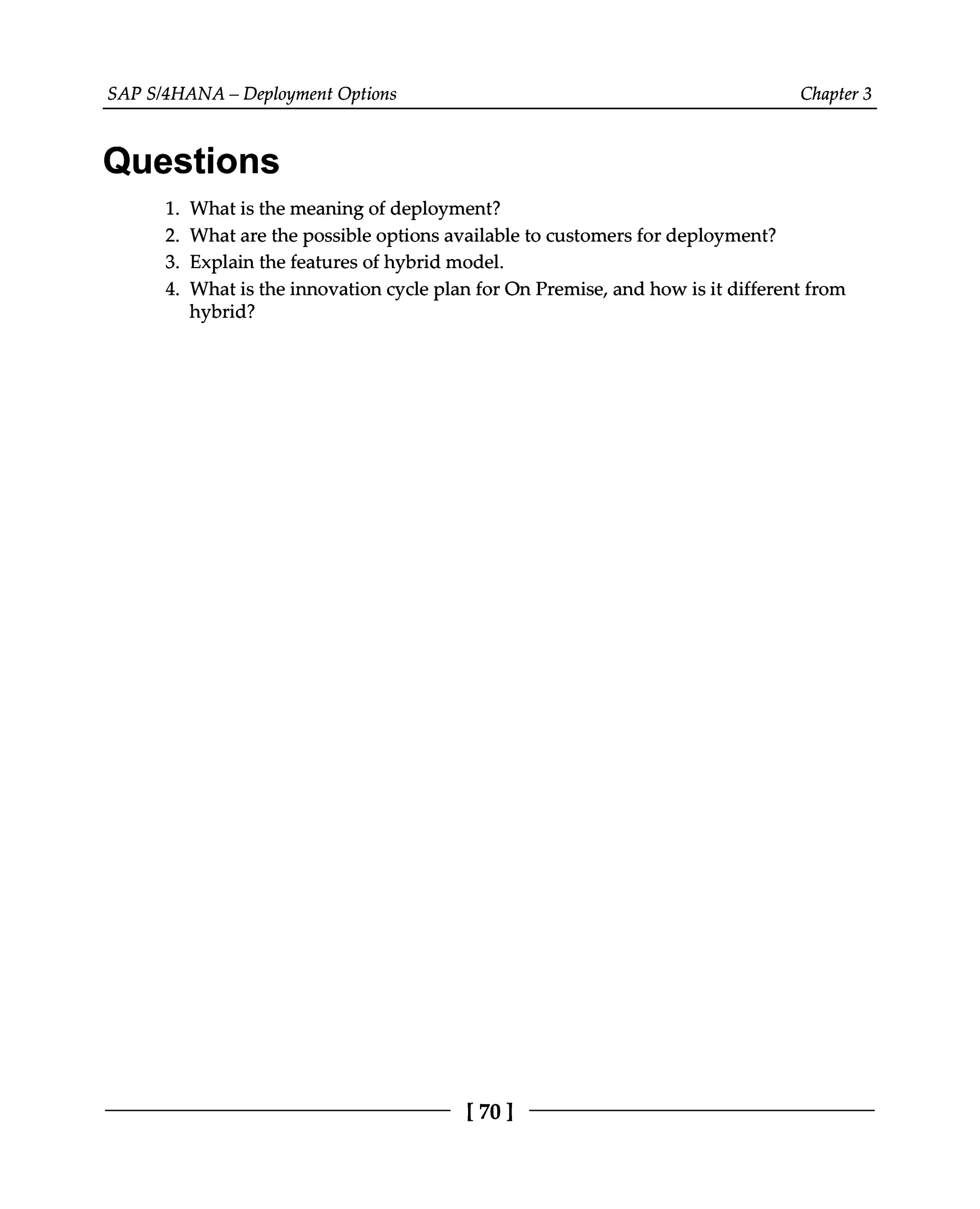 SAPS/4HANA – Deployment Options Chapter 3
Questions
What is the meaning of deployment?
What are the possible options available to customers for deployment?
Explain the features of hybrid model.
What is the innovation cycle plan for On Premise, and how is it different from
hybrid?
1.
2.
3.
4.
[70 ]
 