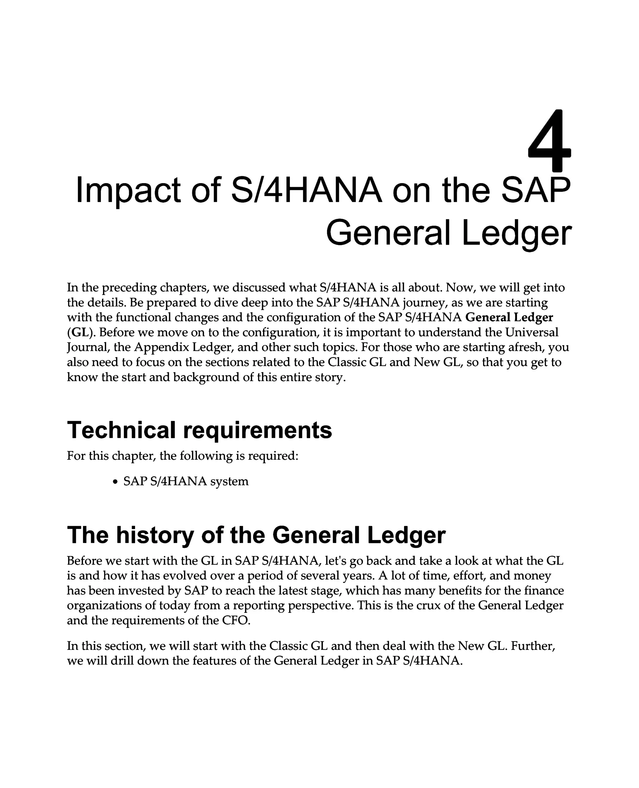 4
Impact of S/4HANA on the SAP
General Ledger
In the preceding chapters, we discussed what S/4HANA is all about. Now, we will get into
the details. Be prepared to dive deep into the SAPS/4HANA journey, as we are starting
with the functional changes and the configuration of the SAPS/4HANA General Ledger
(GL). Before we move on to the configuration, it is important to understand the Universal
Journal, the Appendix Ledger, and other such topics. For those who are starting afresh, you
also need to focus on the sections related to the Classic GL and New GL, so that you get to
know the start and background of this entire story.
Technical requirements
For this chapter, the following is required:
SAPS/4HANA system
The history of the General Ledger
Before we start with the GL in SAPS/4HANA, let's go back and take a look at what the GL
is and how it has evolved over a period of several years. A lot of time, effort, and money
has been invested by SAP to reach the latest stage, which has many benefits for the finance
organizations of today from a reporting perspective. This is the crux of the General Ledger
and the requirements of the CFO.
In this section, we will start with the Classic GL and then deal with the New GL. Further,
we will drill down the features of the General Ledger in SAPS/4HANA.
 