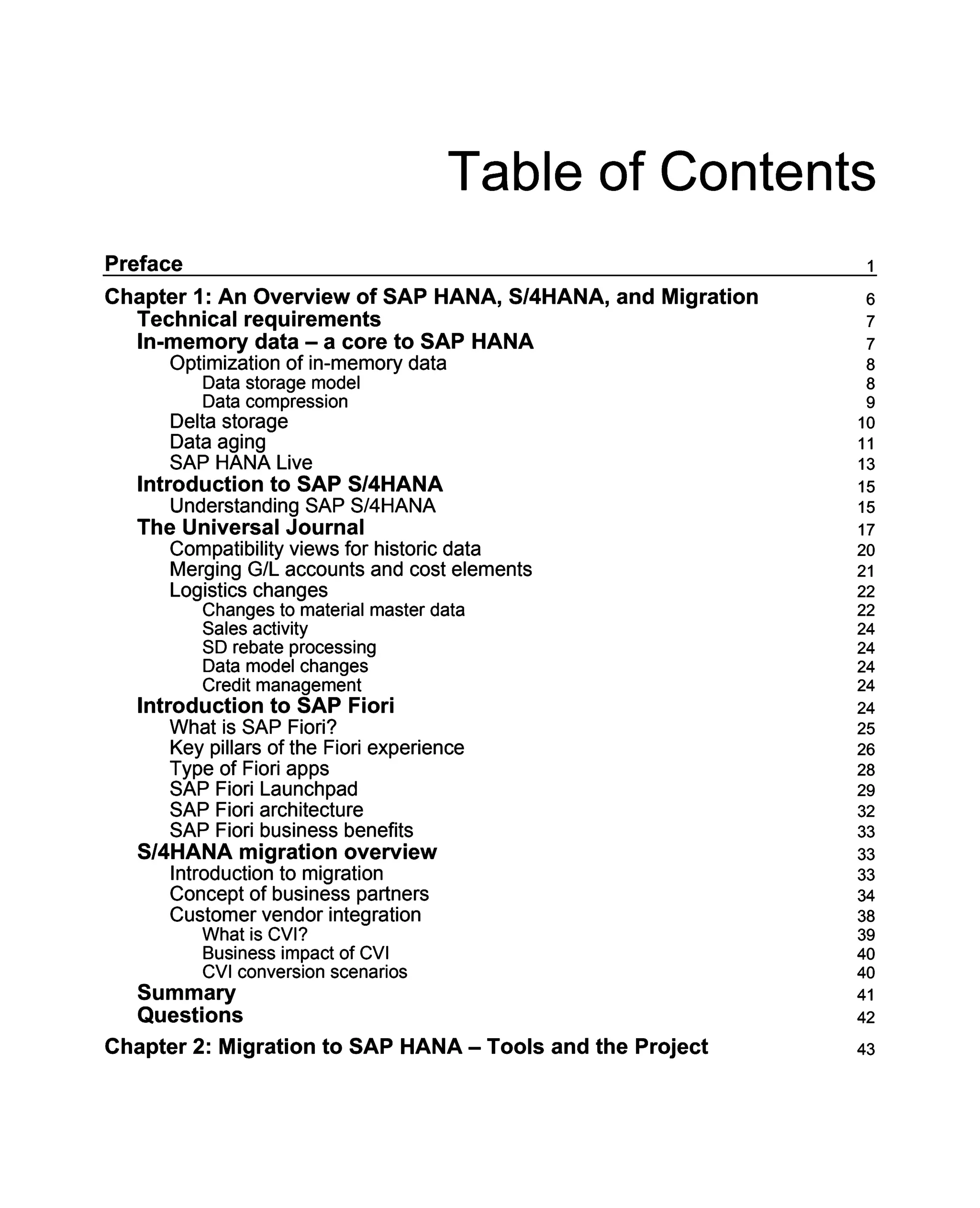Table of Contents
Preface 1
Chapter 1: An Overview of SAP HANA, S/4HANA, and Migration 6
Technical requirements 7
In-memory data – a core to SAP HANA 7
Optimization of in-memory data 8
Data storage model 8
Data compression 9
Delta storage 10
Data aging 11
SAP HANA Live 13
Introduction to SAP S/4HANA 15
Understanding SAP S/4HANA 15
The Universal Journal 17
Compatibility views for historic data 20
Merging G/L accounts and cost elements 21
Logistics changes 22
Changes to material master data 22
Sales activity 24
SD rebate processing 24
Data model changes 24
Credit management 24
Introduction to SAP Fiori 24
What is SAP Fiori? 25
Key pillars of the Fiori experience 26
Type of Fiori apps 28
SAP Fiori Launchpad 29
SAP Fiori architecture 32
SAP Fiori business benefits 33
S/4HANA migration overview 33
Introduction to migration 33
Concept of business partners 34
Customer vendor integration 38
What is CVI? 39
Business impact of CVI 40
CVI conversion scenarios 40
Summary 41
Questions 42
Chapter 2: Migration to SAP HANA – Tools and the Project 43
 