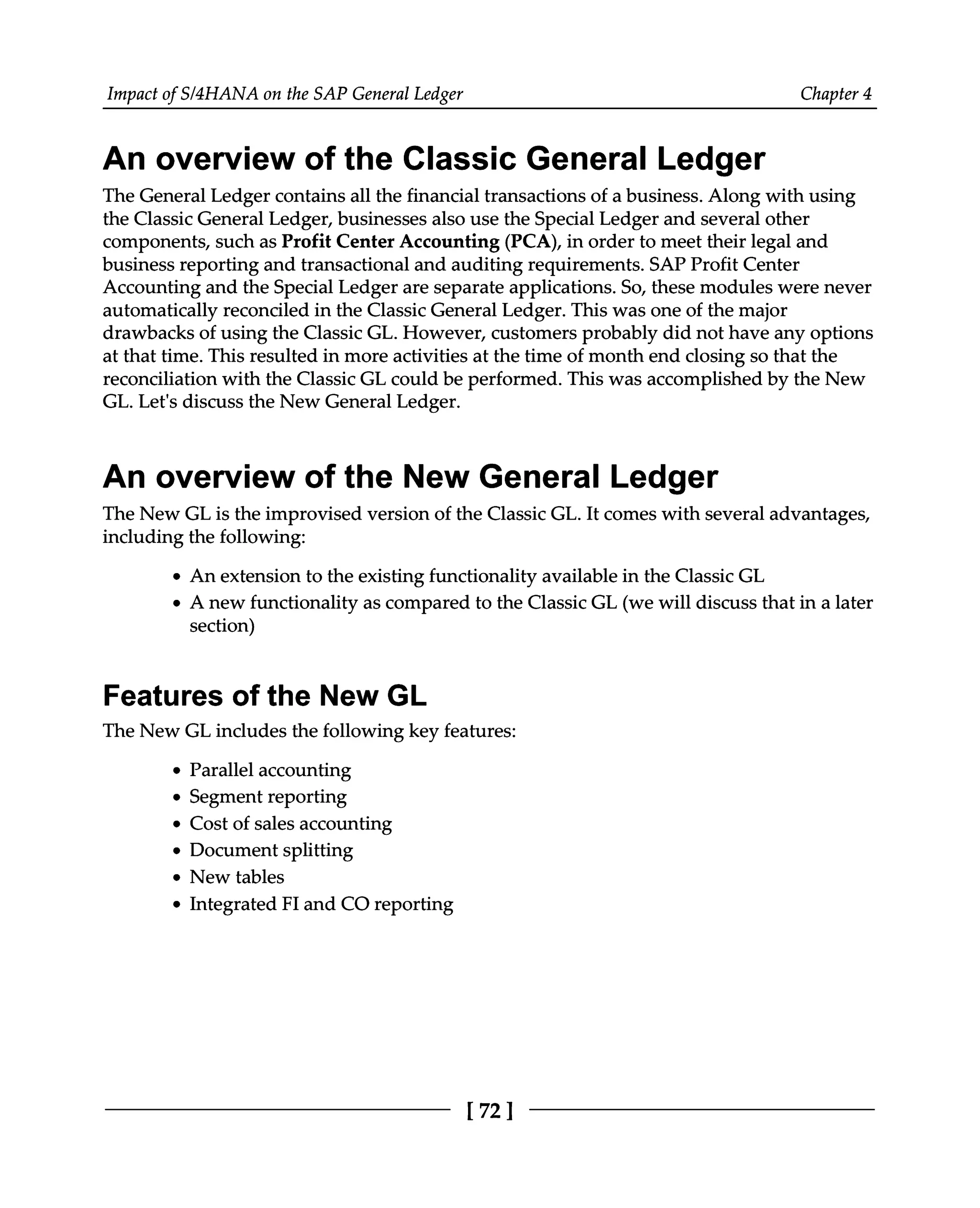 Impact of S/4HANA on the SAP General Ledger Chapter 4
An overview of the Classic General Ledger
The General Ledger contains all the financial transactions of a business. Along with using
the Classic General Ledger, businesses also use the Special Ledger and several other
components, such as Profit Center Accounting (PCA), in order to meet their legal and
business reporting and transactional and auditing requirements. SAP Profit Center
Accounting and the Special Ledger are separate applications. So, these modules were never
automatically reconciled in the Classic General Ledger. This was one of the major
drawbacks of using the Classic GL. However, customers probably did not have any options
at that time. This resulted in more activities at the time of month end closing so that the
reconciliation with the Classic GL could be performed. This was accomplished by the New
GL. Let's discuss the New General Ledger.
An overview of the New General Ledger
The New GL is the improvised version of the Classic GL. It comes with several advantages,
including the following:
An extension to the existing functionality available in the Classic GL
A new functionality as compared to the Classic GL (we will discuss that in a later
section)
Features of the New GL
The New GL includes the following key features:
Parallel accounting
Segment reporting
Cost of sales accounting
Document splitting
New tables
Integrated FI and CO reporting
[72]
 