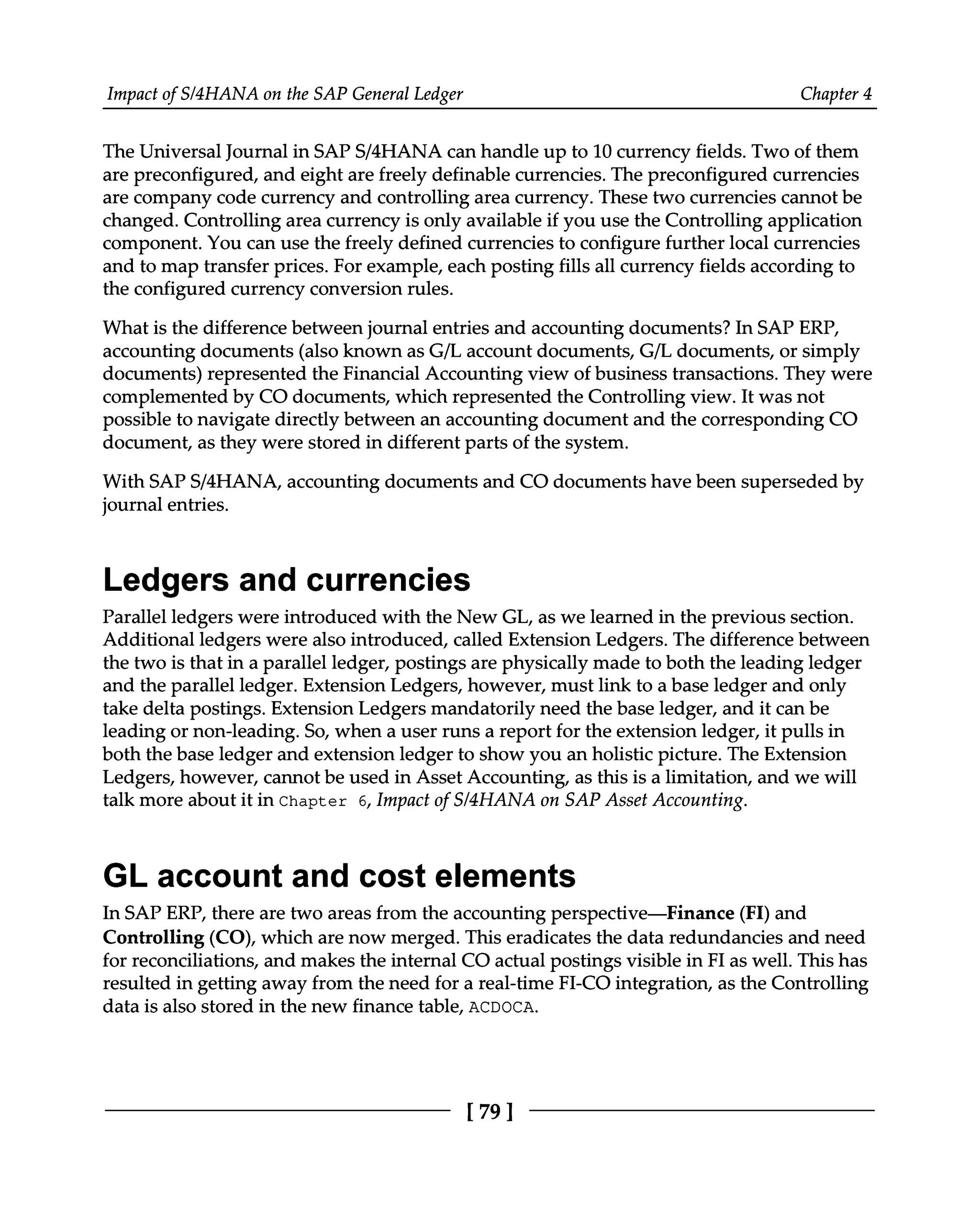 Impact of S/4HANA on the SAP General Ledger Chapter 4
The Universal Journal in SAPS/4HANA can handle up to 10 currency fields. Two of them
are preconfigured, and eight are freely definable currencies. The preconfigured currencies
are company code currency and controlling area currency. These two currencies cannot be
changed. Controlling area currency is only available if you use the Controlling application
component. You can use the freely defined currencies to configure further local currencies
and to map transfer prices. For example, each posting fills all currency fields according to
the configured currency conversion rules.
What is the difference between journal entries and accounting documents? In SAP ERP,
accounting documents (also known as G/L account documents, G/L documents, or simply
documents) represented the Financial Accounting view of business transactions. They were
complemented by CO documents, which represented the Controlling view. It was not
possible to navigate directly between an accounting document and the corresponding CO
document, as they were stored in different parts of the system.
With SAPS/4HANA, accounting documents and CO documents have been superseded by
journal entries.
Ledgers and currencies
Parallel ledgers were introduced with the New GL, as we learned in the previous section.
Additional ledgers were also introduced, called Extension Ledgers. The difference between
the two is that in a parallel ledger, postings are physically made to both the leading ledger
and the parallel ledger. Extension Ledgers, however, must link to a base ledger and only
take delta postings. Extension Ledgers mandatorily need the base ledger, and it can be
leading or non-leading. So, when a user runs a report for the extension ledger, it pulls in
both the base ledger and extension ledger to show you an holistic picture. The Extension
Ledgers, however, cannot be used in Asset Accounting, as this is a limitation, and we will
talk more about it in Chapter 6, Impact of S/4HANA on SAP Asset Accounting.
GL account and cost elements
In SAP ERP, there are two areas from the accounting perspective—Finance (FI) and
Controlling (CO), which are now merged. This eradicates the data redundancies and need
for reconciliations, and makes the internal CO actual postings visible in FI as well. This has
resulted in getting away from the need for a real-time FI-CO integration, as the Controlling
data is also stored in the new finance table, ACDOCA.
[79 ]
 