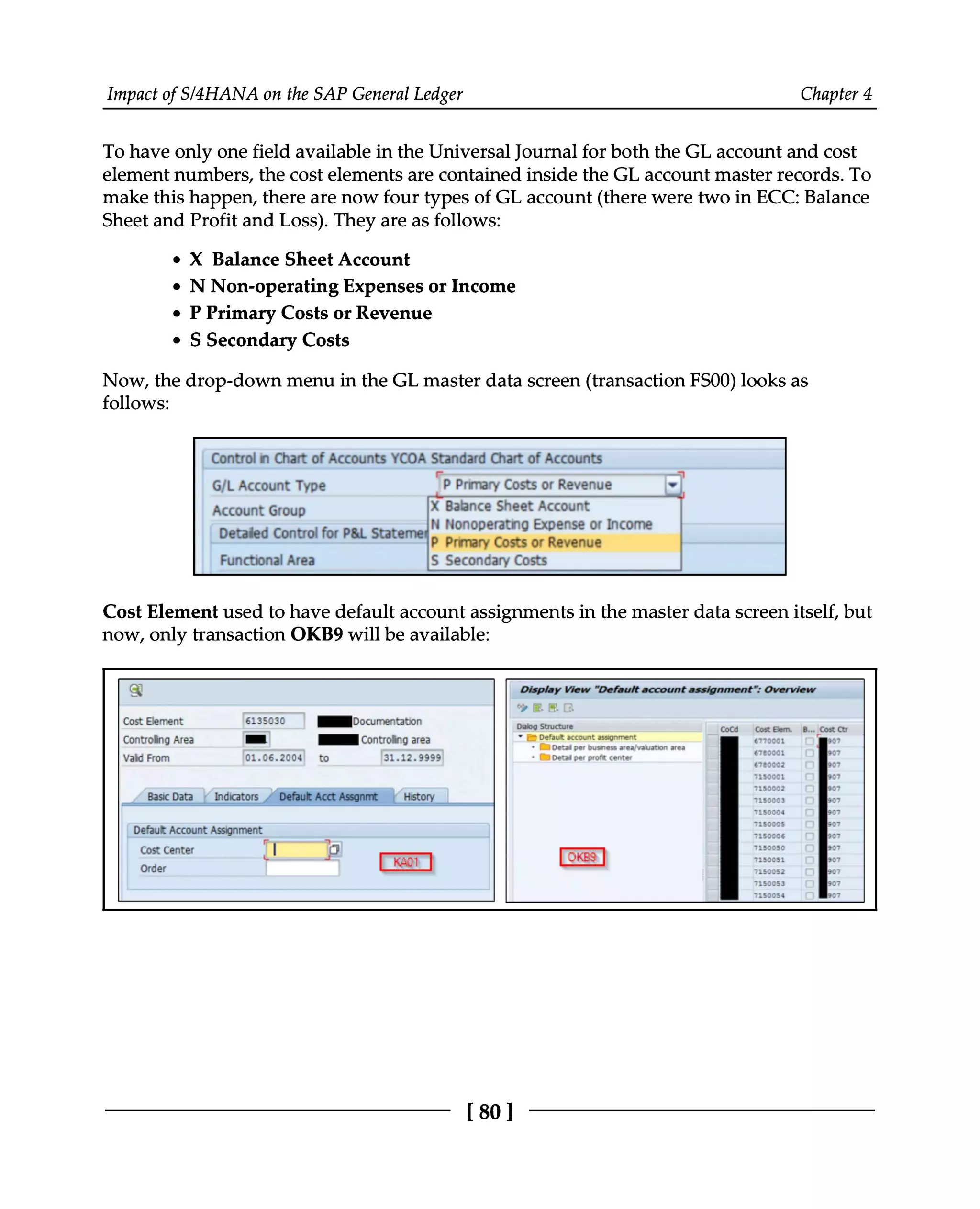 Impact of S/4HANA on the SAP General Ledger Chapter 4
To have only one field available in the Universal Journal for both the GL account and cost
element numbers, the cost elements are contained inside the GL account master records. To
make this happen, there are now four types of GL account (there were two in ECC: Balance
Sheet and Profit and Loss). They are as follows:
X Balance Sheet Account
N Non-operating Expenses or Income
P Primary Costs or Revenue
S Secondary Costs
Now, the drop-down menu in the GL master data screen (transaction FS00) looks as
follows:
Cost Element used to have default account assignments in the master data screen itself, but
now, only transaction OKB9 will be available:
[80]
 